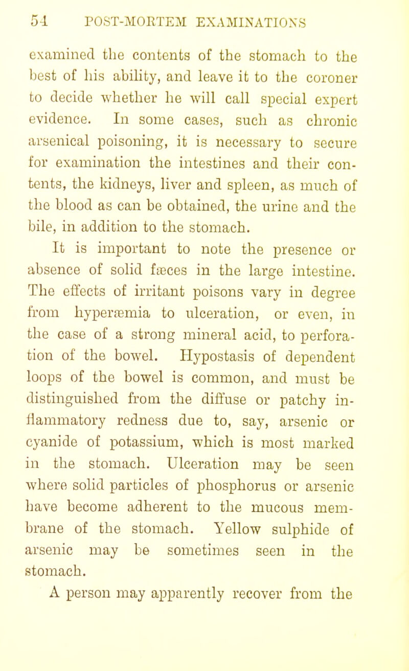 examined the contents of the stomach to the best of his abihty, and leave it to the coroner to decide whether he will call special expert evidence. In some cases, such as chronic arsenical poisoning, it is necessary to secure for examination the intestines and their con- tents, the Iddneys, liver and spleen, as much of the blood as can be obtained, the urine and the bile, in addition to the stomach. It is important to note the presence or absence of solid fieces in the large intestine. The effects of irritant poisons vary in degree from hyperasmia to ulceration, or even, in the case of a strong mineral acid, to perfora- tion of the bowel. Hypostasis of dependent loops of the bowel is common, and must be distinguished from the diffuse or patchy in- tlammatory redness due to, say, arsenic or cyanide of potassium, which is most marked in the stomach. Ulceration may be seen where solid particles of phosphorus or arsenic have become adherent to the mucous mem- brane of the stomach. Yellow sulphide of arsenic may be sometimes seen in the stomach. A person may apparently recover from the