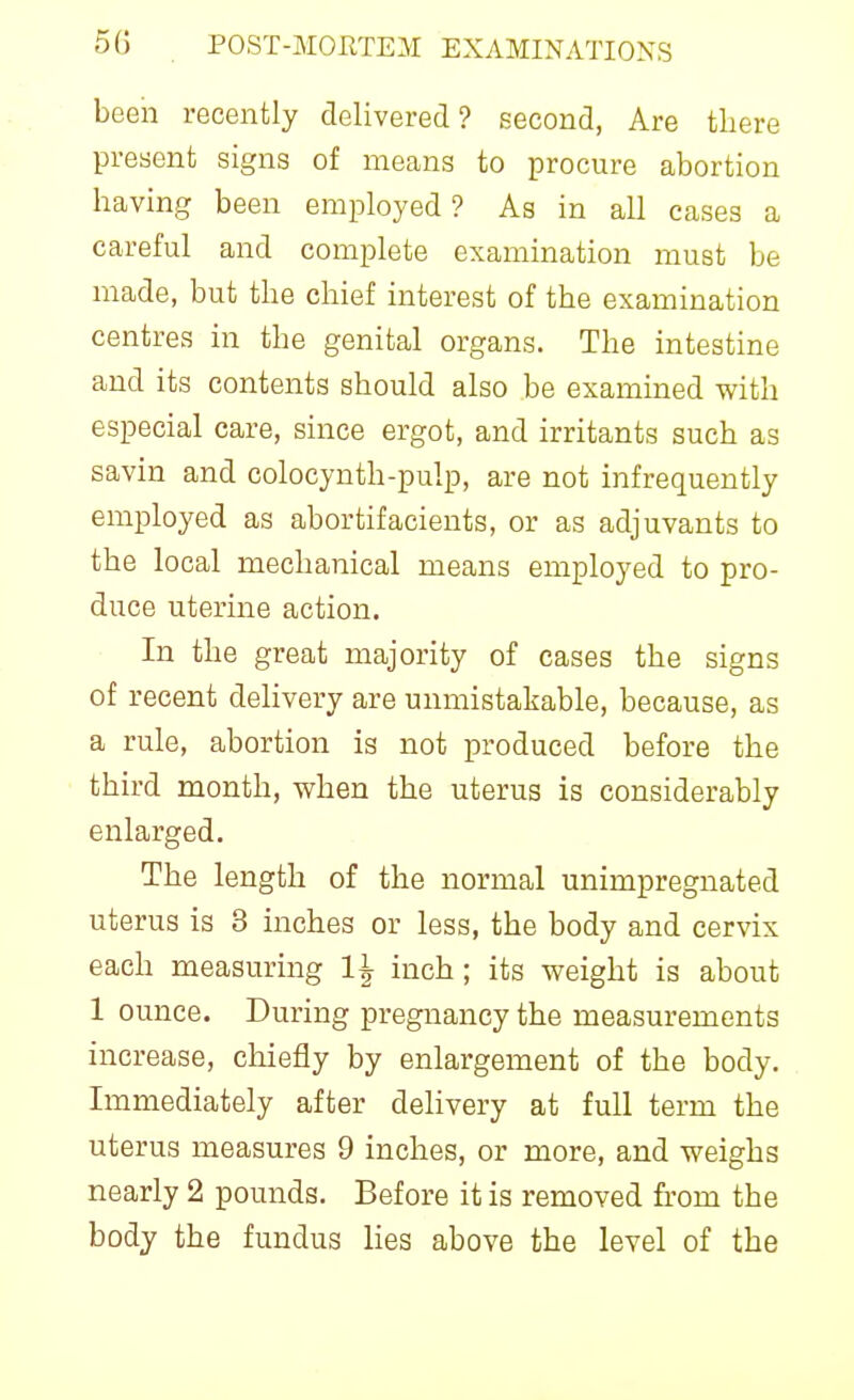 been recently delivered? second, Are there present signs of means to procure abortion having been employed? As in all eases a careful and complete examination must be made, but the chief interest of the examination centres in the genital organs. The intestine and its contents should also be examined with especial care, since ergot, and irritants such as savin and colocynth-pulp, are not infrequently employed as abortifacieuts, or as adjuvants to the local mechanical means employed to pro- duce uterine action. In the great majority of cases the signs of recent delivery are unmistakable, because, as a rule, abortion is not produced before the third month, when the uterus is considerably enlarged. The length of the normal unimpregnated uterus is 3 inches or less, the body and cervix each measuring inch; its weight is about 1 ounce. During pregnancy the measurements increase, cloiefly by enlargement of the body. Immediately after delivery at full term the uterus measures 9 inches, or more, and weighs nearly 2 pounds. Before it is removed from the body the fundus lies above the level of the