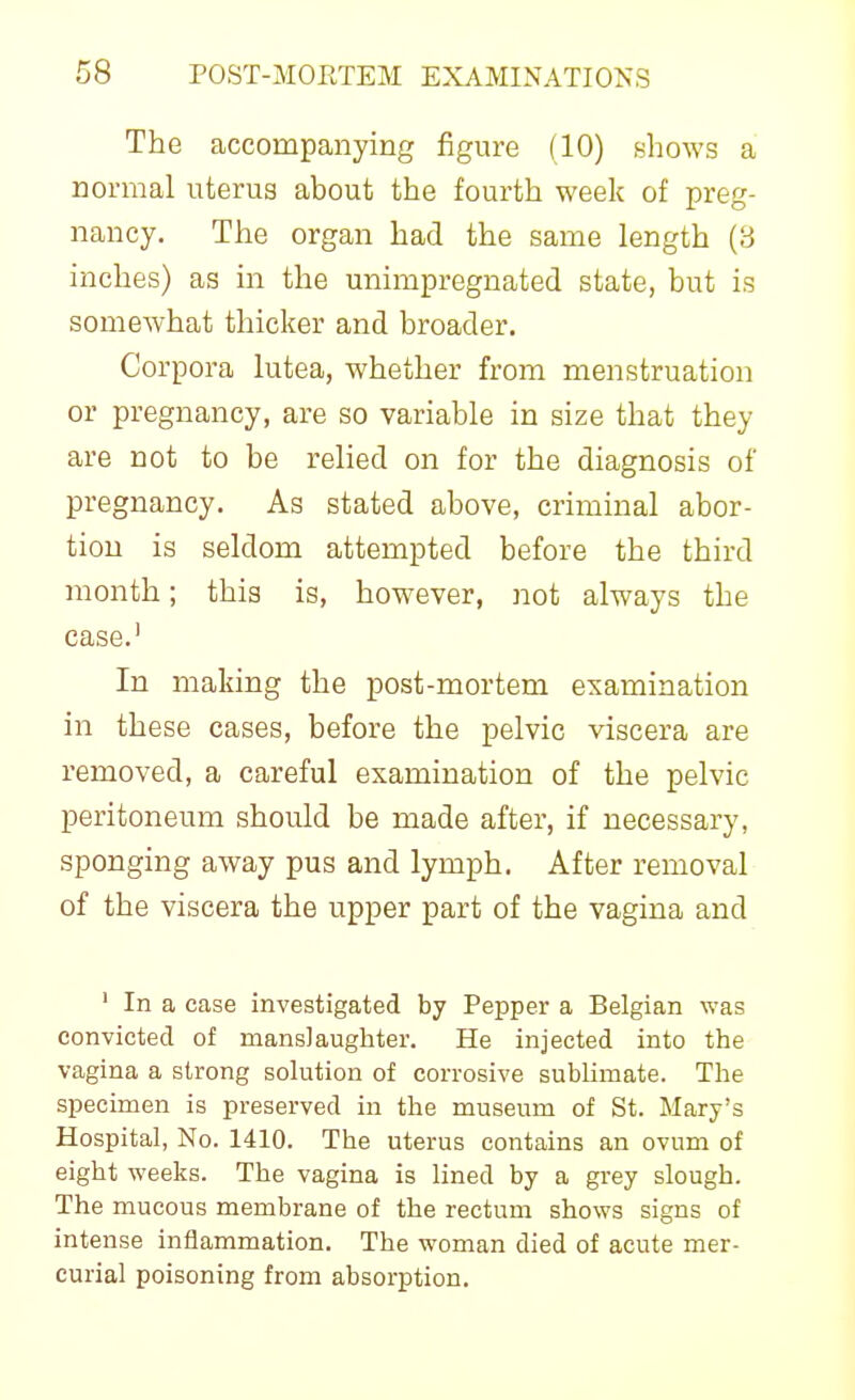 The accompanying figure (10) nhows a normal uterus about the fourth week of preg- nancy. The organ had the same length (3 inches) as in the unimpregnated state, but is somewhat thicker and broader. Corpora lutea, whether from menstruation or pregnancy, are so variable in size that they are not to be relied on for the diagnosis of pregnancy. As stated above, criminal abor- tion is seldom attempted before the third month; this is, however, not always the case.' In making the post-mortem examination in these cases, before the pelvic viscera are removed, a careful examination of the pelvic peritoneum should be made after, if necessary, sponging away pus and lymph. After removal of the viscera the upper part of the vagina and ' In a case investigated by Pepper a Belgian was convicted of mansJaugliter. He injected into the vagina a strong solution of corrosive sublimate. The specimen is preserved in the museum of St. Mary's Hospital, No. 1410. The uterus contains an ovum of eight weeks. The vagina is lined by a grey slough. The mucous membrane of the rectum shows signs of intense inflammation. The woman died of acute mer- curial poisoning from absorption.