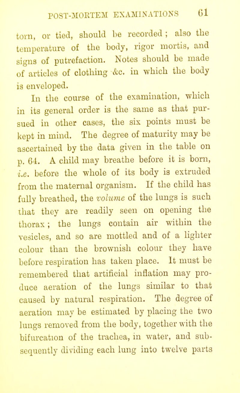 torn, or tied, should be recorded ; also the temperature of the body, rigor mortis, and signs of putrefaction. Notes should be made of articles of clothing &c. in which the body is enveloped. In the course of the examination, which in its general order is the same as that pur- sued in other cases, the six points must be kept in mind. The degree of maturity may be ascertained by the data given in the table on p. 64. A child may breathe before it is born, i.e. before the whole of its body is extruded from the maternal organism. If the child has fully breathed, the volume of the lungs is such that they are readily seen on opening the thorax; the lungs contain air within the vesicles, and so are mottled and of a lighter colour than the brownish colour they have before respiration has taken place. It must be remembered that artificial inflation may pro- duce aeration of the lungs similar to that caused by natural respiration. The degree of aeration may be estimated by placing the two lungs removed from the body, together with the bifurcation of the trachea, in water, and sub- sequently dividing each lung into twelve parts