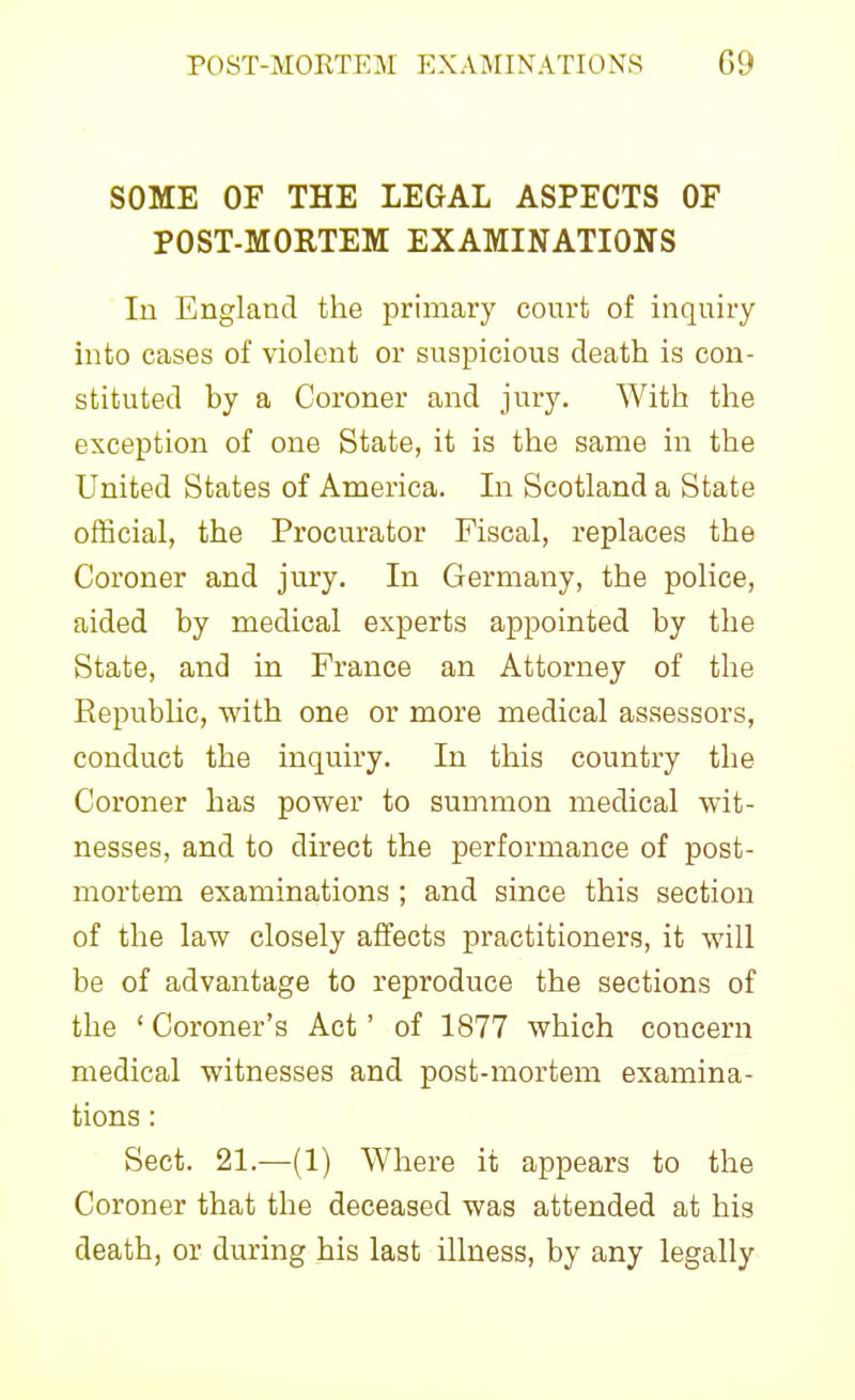 SOME OF THE LEGAL ASPECTS OF POST-MORTEM EXAMINATIONS In England the primary court of inquiry into cases of violent or suspicious death is con- stituted by a Coroner and jury. With the exception of one State, it is the same in the United States of America. In Scotland a State official, the Procurator Fiscal, replaces the Coroner and jury. In Germany, the police, aided by medical experts appointed by the State, and in France an Attorney of the Repubhc, with one or more medical assessors, conduct the inquiry. In this country the Coroner has power to summon medical wit- nesses, and to direct the performance of post- mortem examinations ; and since this section of the law closely affects practitioners, it will be of advantage to reproduce the sections of the ' Coroner's Act' of 1877 which concern medical witnesses and post-mortem examina- tions : Sect. 21.—(1) Where it appears to the Coroner that the deceased was attended at his death, or during his last illness, by any legally