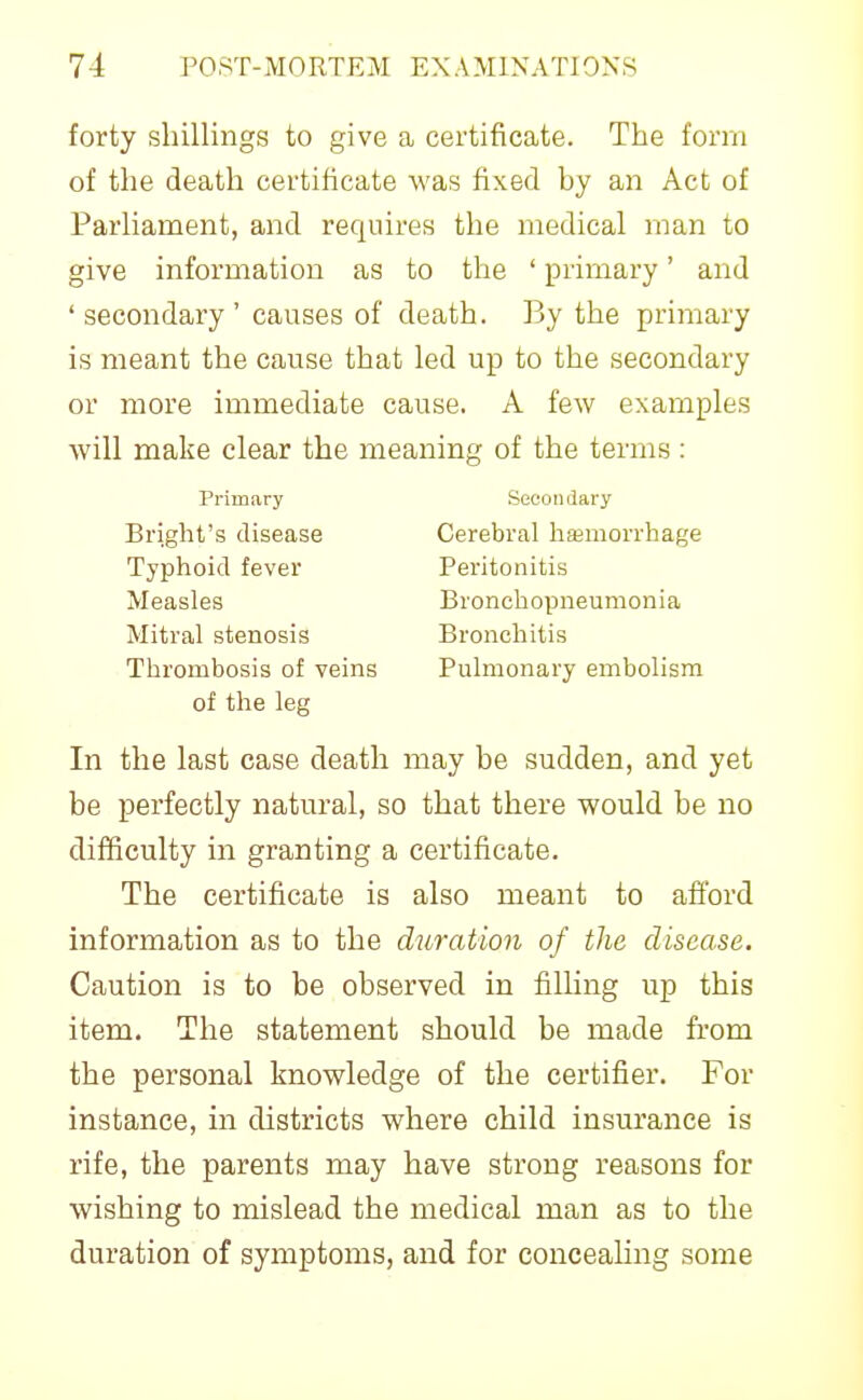 forty shillings to give a certificate. The form of the death certificate was fixed by an Act of Parliament, and requires the medical rnan to give information as to the ' primary' and 'secondary' causes of death. By the primary is meant the cause that led up to the secondary or more immediate cause. A few examples will make clear the meaning of the terms : Thrombosis of veins Pulmonary embolism of the leg In the last case death may be sudden, and yet be perfectly natural, so that there would be no difficulty in granting a certificate. The certificate is also meant to afi'ord information as to the ditration of the disease. Caution is to be observed in filling up this item. The statement should be made from the personal knowledge of the certifier. For instance, in districts where child insurance is rife, the parents may have strong reasons for wishing to mislead the medical man as to the duration of symptoms, and for concealing some Primary Secondary Bright's disease Typhoid fever Measles Mitral stenosis Cerebral hajmorrhage Peritonitis Bronchopneumonia Bronchitis