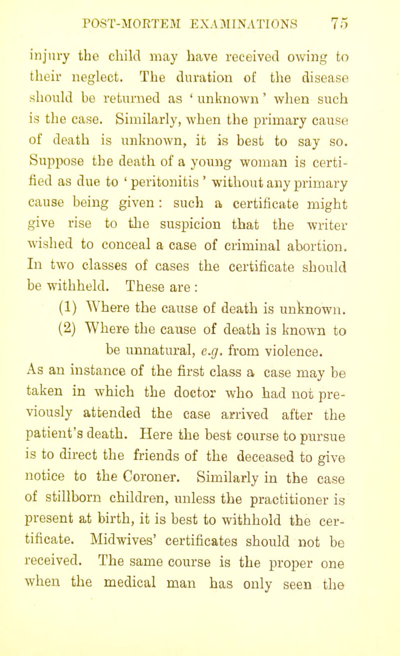 injury the child may have received owing to their neglect. The duration of the disease should be returned as ' unknown ' when such is the case. Similarly, when the primary cause of death is unknown, it is best to say so. Suppose the death of a young woman is certi- fied as due to ' peritonitis ' without any primary cause being given: such a certificate might give rise to tlie suspicion that the writer wished to conceal a case of criminal abortion. In two classes of cases the certificate should be withheld. These are : (1) Where the cause of death is unknown. (2) Where the cause of death is known to be unnatural, e.g. from violence. As an instance of the first class a case may be taken in which the doctor who had not pre- viously attended the case arrived after the patient's death. Here the best course to pursue is to direct the friends of the deceased to give notice to the Coroner, Similarly in the case of stillborn children, unless the practitioner is present at birth, it is best to withhold the cer- tificate. Midwives' certificates should not be received. The same course is the proper one when the medical man has only seen the