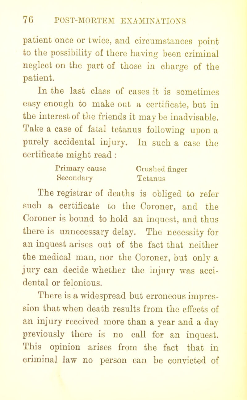 patient once or twice, and circumstances point to the possibility of there having been criminal neglect on the part of those in charge of the patient. In the last class of cases it is sometimes easy enough to make out a certificate, but in the interest of the friends it may be inadvisable. Take a case of fatal tetanus following upon a purely accidental injury. In such a case the certificate might read: Primary cause Crushed finger Secondary Tetanus The registrar of deaths is obliged to refer such a certificate to the Coroner, and the Coroner is bound to hold an inquest, and thus there is unnecessary delay. The necessity for an inquest arises out of the fact that neither the medical man, nor the Coroner, but only a jury can decide whether the injury was acci- dental or felonious. There is a widespread but erroneous impres- sion that when death results from the effects of an injury received more than a year and a day previously there is no call for an inquest. This opinion arises from the fact that in criminal law no person can be convicted of