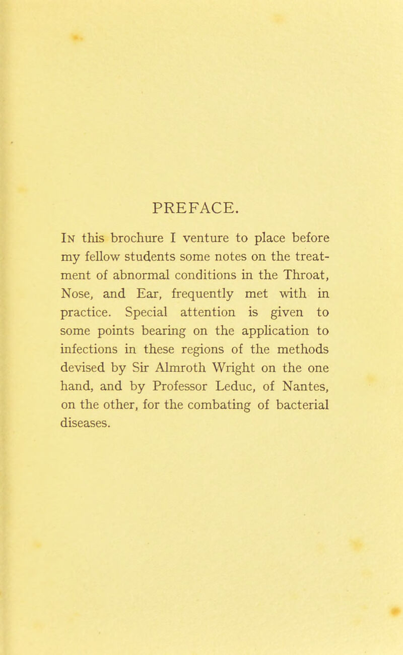 PREFACE. In this brochure I venture to place before my fellow students some notes on the treat- ment of abnormal conditions in the Throat, Nose, and Ear, frequently met with in practice. Special attention is given to some points bearing on the appUcation to infections in these regions of the methods devised by Sir Almroth Wright on the one hand, and by Professor Leduc, of Nantes, on the other, for the combating of bacterial diseases.