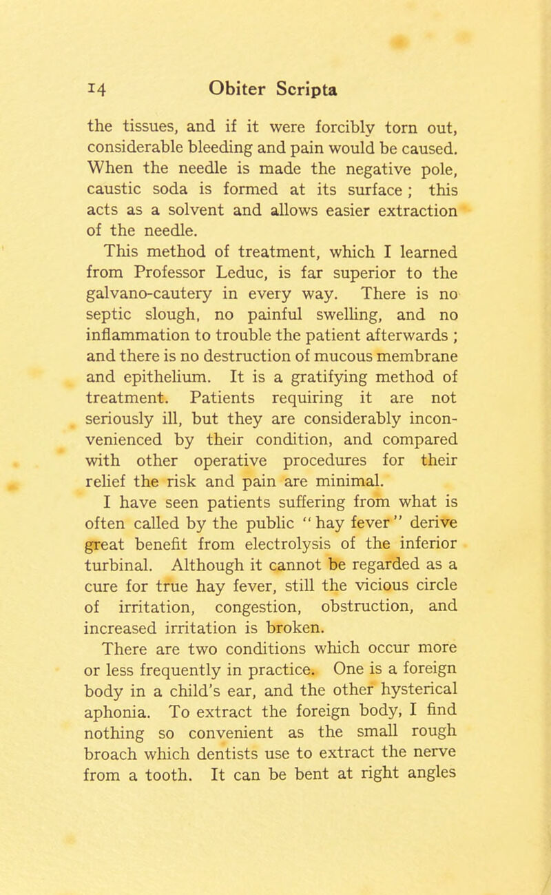 the tissues, and if it were forcibly torn out, considerable bleeding and pain would be caused. When the needle is made the negative pole, caustic soda is formed at its surface ; this acts as a solvent and allows easier extraction of the needle. This method of treatment, which I learned from Professor Leduc, is far superior to the galvano-cautery in every way. There is no septic slough, no painful swelUng, and no inflammation to trouble the patient afterwards ; and there is no destruction of mucous membrane and epithelium. It is a gratifying method of treatment. Patients requiring it are not seriously ill, but they are considerably incon- venienced by their condition, and compared with other operative procedures for their relief the risk and pain are minimal. I have seen patients suffering from what is often called by the pubhc hay fever derive great benefit from electrolysis of the inferior turbinal. Although it cannot be regarded as a cure for true hay fever, still the vicious circle of irritation, congestion, obstruction, and increased irritation is broken. There are two conditions which occur more or less frequently in practice. One is a foreign body in a child's ear, and the other hysterical aphonia. To extract the foreign body, I find nothing so convenient as the small rough broach which dentists use to extract the nerve from a tooth. It can be bent at right angles
