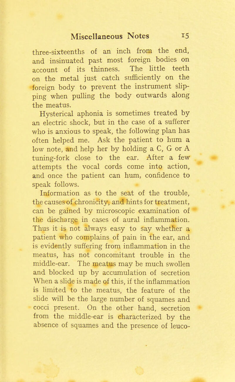 three-sixteenths of an inch from the end, and insinuated past most foreign bodies on account of its thinness. The Uttle teeth on the metal just catch sufficiently on the foreign body to prevent the instrument sUp- ping when pulling the body outwards along the meatus. Hysterical aphonia is sometimes treated by an electric shock, but in the case of a sufferer who is anxious to speak, the following plan has often helped me. Ask the patient to hum a low note, and help her by holding a C, G or A tuning-fork close to the ear. After a few attempts the vocal cords come into action, and once the patient can hum, confidence to speak follows. Information as to the seat of the trouble, the causes of chronicity, and hints for treatment, can be gained by microscopic examination of the discharge in cases of aural inflammation. Thus it is not always easy to say whether a patient who complains of pain in the ear, and is evidently suffering from inflammation in the meatus, has not concomitant trouble in the middle-ear. The meatus may be much swollen and blocked up by accumulation of secretion When a shde is made of this, if the inflammation is limited to the meatus, the feature of the shde will be the large number of squames and cocci present. On the other hand, secretion from the middle-ear is characterized by the absence of squames and the presence of leuco-
