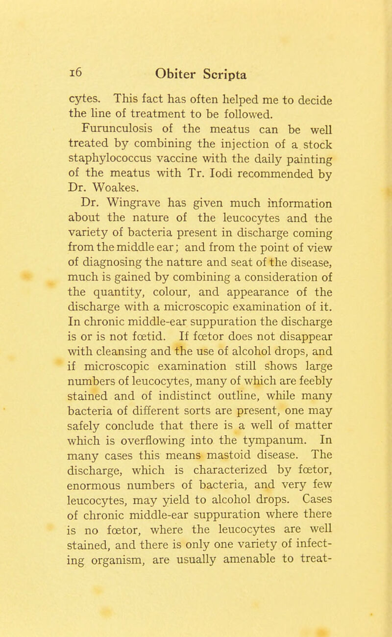 cytes. This fact has often helped me to decide the Hne of treatment to be followed. Furunculosis of the meatus can be well treated by combining the injection of a stock staphylococcus vaccine with the daily painting of the meatus with Tr. lodi recommended by Dr. Woakes. Dr. Wingrave has given much information about the nature of the leucocytes and the variety of bacteria present in discharge coming from the middle ear; and from the point of view of diagnosing the nature and seat of the disease, much is gained by combining a consideration of the quantity, colour, and appearance of the discharge with a microscopic examination of it. In chronic middle-ear suppuration the discharge is or is not foetid. If foetor does not disappear with cleansing and the use of alcohol drops, and if microscopic examination still shows large numbers of leucocytes, many of which are feebly stained and of indistinct outline, while many bacteria of different sorts are present, one may safely conclude that there is a well of matter which is overflowing into the tympanum. In many cases this means mastoid disease. The discharge, which is characterized by foetor, enormous niunbers of bacteria, and very few leucocytes, may yield to alcohol drops. Cases of chronic middle-ear suppuration where there is no foetor, where the leucocytes are well stained, and there is only one variety of infect- ing organism, are usually amenable to treat-