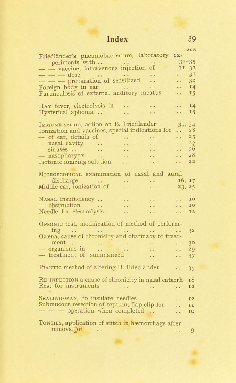 PAGE Friedlander's pneumobacterium, laboratory ex- periments with .. .. •. 31-35 vaccine, intravenous injection of 31, 33 dose .. • ■ •. • • 31 preparation of sensitized .. .. 32 Foreign body in ear . . • • .. 14 Furunculosis of external auditory meatus .. 15 Hay fever, electrolysis in .. .. .. 14 Hysterical aphonia .. .. .. • • 15 Immune serum, action on B. Friedlander 31, 34 Ionization and vaccines, special indications for .. 28 — of ear, details of .. .. • • 25 — nasal cavity .. .. .. • • 27 — sinuses .. .. .. • • .. 26 — nasopharynx .. .. .. .. 28 Isotonic ionizing solution .. . . . . 22 Microscopical examination of nasal and aural discharge .. . . . . 16, 17 Middle ear, ionization of .. .. 23, 25 Nasal insufficiency .. .. .. .. 10 — obstruction .. .. .. .. 10 Needle for electrolysis .. .. .. 12 Opsonic test, modification of method of perform- ing .. .. .. .. .- 32 Ozaena, cause of chronicity and obstinacy to treat- ment .. .. .. .. .. 30 — organisms in . . .. .. .. 29 — treatment of, summarized .. • • 37 PiANTic method of altering B. Friedlander .. 35 Re-infection a cause of chronicity in nasal catarrh 18 Rest for instruments .. .. .. 12 Sealing-wax, to insulate needles .. .. 12 Submucous resection of septum, flap clip for .. 11 operation when completed .. .. 10 Tonsils, application of stitch in haemorrhage after removal'i'of .. ,. .. .. q