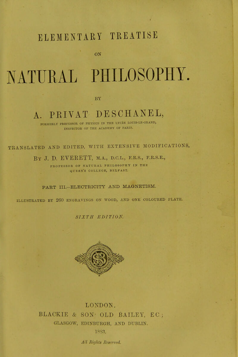 ELEMENTARY TREATISE ON NATURAL PHILOSOPHY. BY A. PEIYAT DESCHANEL, FORMERLY PROFESSOR OF PHYSICS IN THE LYCfeE LOUIS-LE-GRAND, INSPECTOR OF THE ACADEMY OF PARIS. TRANSLATED AND EDITED, WITH EXTENSIVE MODIFICATIONS, By J. D. EVERETT, M.A., d.c.l., f.e.s., f.r.s.e., PROFESSOR OF NATURAL PHILOSOPHY IN THE QUEEN'S COLLEGE, BELFAST. PART III.—ELECTRICITY AND MAGNETISM. ILLUSTRATED BY 260 ENGRAVINGS ON WOOD, AND ONE COLOURED PLATE. SIXTH EDITION. LONDON. BLACKIE & SON- OLD BAILEY, EG; GLASGOW, EDINBURGH, AND DUBLIN. All Rir/hts Reserved.