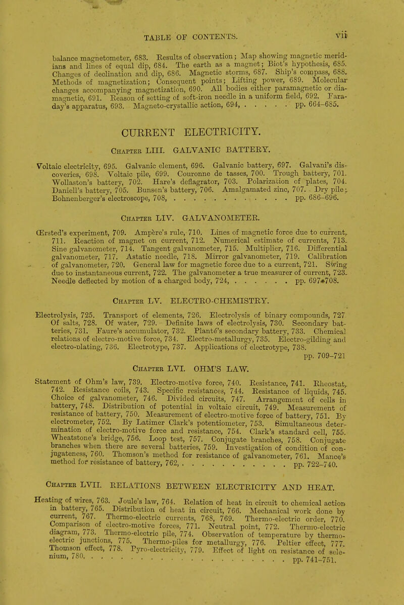 balance magnetometer, 683. Results of observation; Map showing magnetic merid- ians and lines of equal dip, 684. The earth as a magnet; Biot's hypothesis, 685. Changes of declination and dip, 68C. Magnetic storms, 687. Ship's compass, 688. Methods of magnetization; Consequent points; Lifting power, 689. Molecular changes accompanying magnetization, 690. All bodies either paramagnetic or dia- magnetic, 691. Reason of setting of soft-iron needle in a uniform field, 692. Fara- day°s apparatus, 693. Magneto-crystallic action, 694, pp. 664-685. CURRENT ELECTRICITY. Chapter LIU. GALVANIC BATTERY. Voltaic electricity, 695. Galvanic element, 696. Galvanic battery, 697. Galvani's dis- coveries, 698. Voltaic pile, 699. Couronne de tasses, 700. Trough battery, 701. WoUaston's battery, 702. Hare's deflagrator, 703. Polarization of plates, 704. DanieU's battery, 705. Bunsen's battery, 706. Amalgamated zinc, 707. - Dry pile;. Bohnenberger's electroscope, 708, pp. 686-696. Chapter LIV. GALVANOMETER. CErsted's experiment, 709. Ampere's rule, 710. Lines of magnetic force due to current, 711. Reaction of magnet on current, 712. Numerical estimate of currents, 713. Sine galvanometer, 714. Tangent galvanometer, 715. Multiplier, 716. Differential galvanometer, 717. Astatic needle, 718. Mirror galvanometer, 719. Calibration of galvanometer, 720. General law for magnetic force due to a current, 721. Swing due to instantaneous current, 722. The galvanometer a true measurer of current, 723. Needle deflected by motion of a charged body, 724, pp. 697#708. Chapter LV. ELECTRO-CHEMISTRY. Electrolysis, 725. Transport of elements, 726. Electrolysis of binary compounds, 727 Of salts, 728. Of water, 729. Definite laws of electrolysis, 730. Secondary bat- teries, 731. Eaure's accumidator, 732. Plantd's secondary battery, 733. Chemical relations of electro-motive force, 734. Electro-metallurgy, 735. Electro-gilding and electro-nlating, 736. Electrotype, 737. Applications of electrotype, 738. pp. 709-721 Chapter LVI. OHM'S LAW. Statement of Ohm's law, 739. Electro-motive force, 740. Resistance, 741. Rheostat,. 742. Resistance coils, 743. Specific resistances, 744. Resistance of liquids, 745. Choice of galvanometer, 746. Divided circuits, 747. Arrangement of cells in battery, 748. Distribution of potential in voltaic circuit, 749. Measurement of resistance of battery, 750. Measurement of electro-motive force of battery, 751. By electrometer, 752. By Latimer Clark's potentiometer, 753. Simultaneous deter- mination of electro-motive force and resistance, 754. Clark's standard cell, 765. Wheatstone's bridge, 756. Loop test, 757. Conjugate branches, 758. Conjugate branches when there are several batteries, 759. Investigation of condition of con- jugateness, 760. Thomson's method for resistance of galvanometer, 761. Mance's method for resistance of battery, 762, pp. 722-740. Chapter LVII. RELATIONS BETWEEN ELECTRICITY AND HEAT. Heating of wires, 763. Joule's law, 764. Relation of heat in circuit to chemical action m battery, 765. Distribution of heat in circuit, 766. Mechanical work done by current, 767. Thermo-electric currents, 768, 769. Thermo-electric order, 770. Comparison of electro-motive forces, 771. Neutral point, 772. Thermo-electric diagram, 773. Thermo-electric pile, 774. Observation of temperature by thermo- electric junctions, 775. Thermo-pilea for metallurgy, 776. Peltier effect, 777 Thomson effect, 778. Pyro-electricity, 779. Effect of light on resistance of sele- pp. 741-751.