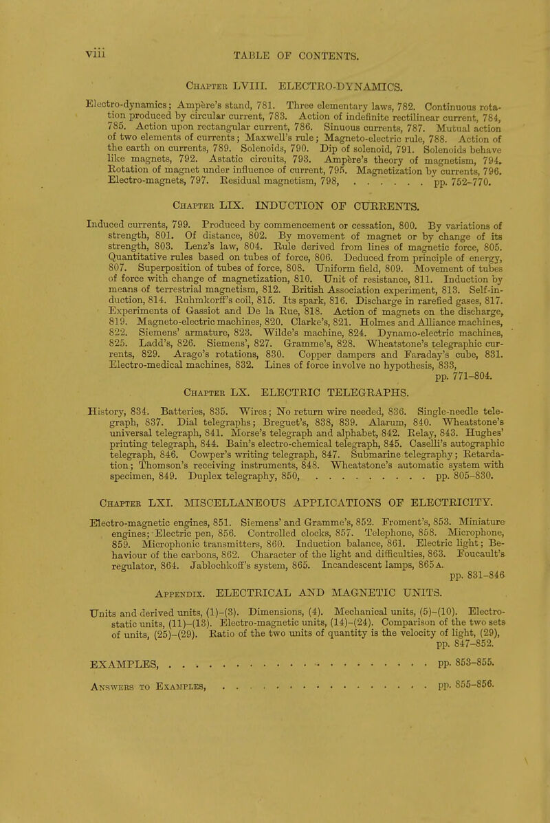 Chapter LVIII. ELECTEO-DYNAMICS. Electro-dynamics; Ampfere's stand, 781. Three elementary laws, 782. Continuous rota- tion produced by circular current, 783. Action of indefinite rectilinear current, 784, 785, Action upon rectangular current, 786. Sinuous currents, 787. Mutual action of two elements of currents; Maxwell's rule; Magneto-electric rule, 788. Action of the earth on currents, 789. Solenoids, 790. Dip of solenoid, 791. Solenoids behave like magnets, 792. Astatic circuits, 793. Ampfere's theory of magnetism, 794. Rotation of magnet under influence of current, 79.*^. Magnetization by currents, 796. Electro-magnets, 797. Eesidual magnetism, 798, pp. 752-770. Chapter LIX. INDUCTION OF CUEEENTS. Induced currents, 799. Produced by commencement or cessation, 800. By variations of strength, 801. Of distance, 802. By movement of magnet or by change of its strength, 803. Lenz's law, 804. Eule derived from lines of magnetic force, 805. Quantitative rules based on tubes of force, 806. Deduced from principle of energy, 807. Superposition of tubes of force, 808. Uniform field, 809. Movement of tubes of force with change of magnetization, 810. Unit of resistance, 811. Induction by means of terrestrial magnetism, 812. British Association experiment, 813. Self-in- duction, 814. Euhmkorff's coil, 815. Its spark, 816. Discharge in rarefied gases, 817. Experiments of Gassiot and De la Eue, 818. Action of magnets on the discharge, 819. Magneto-electric machines, 820. Clarke's, 821. Holmes and Alliance machines, 822. Siemens' armature, 823. Wilde's machine, 824. Dynamo-electric machines, 825. Ladd's, 826. Siemens', 827. Gramme's, 828. Wheatstone's telegraphic cur- rents, 829. Arago's rotations, 830. Copper dampers and Faraday's cube, 831. Electro-medical machines, 832. Lines of force involve no hypothesis, 833, pp. 771-804. Chapter LX. ELECTEIC TELEGEAPHS. History, 834. Batteries, 835. Wires; No return wire needed, 836. Single-needle tele- graph, 837. Dial telegraphs; Breguet's, 838, 839. Alarum, 840. Wheatstone's universal telegraph, 841. Morse's telegraph and alphabet, 842. Eelay, 843. Hughes' printing telegraph, 844. Bain's electro-chemical telegraph, 845. Caselli's autographic telegraph, 846. Cowper's writing telegraph, 847. Submarine telegraphy; Eetarda- tion; Thomson's receiving instruments, 848. Wheatstone's automatic system with specimen, 849. Duplex telegraphy, 850, pp. 805-830. Chapter LXI. MISCELLANEOUS APPLICATIONS OF ELECTEICITY. Electro-magnetic engines, 851. Siemens' and Gramme's, 852. Froment's, 853. Miniature engines; Electric pen, 856. Controlled clocks, 857. Telephone, 858. Microphone, 859. Microphonic transmitters, 860. Induction balance, 861. Electric light; Be- haviour of the carbons, 862. Character of the light and difficulties, 863. Foucault's- resTilator, 864. Jablochkoff's system, 865. Incandescent lamps, 865 a. pp. 831-846 Appendix. ELECTEICAL AND MAGNETIC UNITS. Units and derived units, (l)-(3). Dimensions, (4). Mechanical units, (5)-{10). Electro- static units, (11)-(13). Electro-magnetic units, {14)-(24). Comparison of the two sets of units (25)-(29). Eatio of the two units of quantity is the velocity of light, (29), pp. 847-852. EXAMPLES PP- 853-855. Answers to Exawpleb, pp. 855-856.