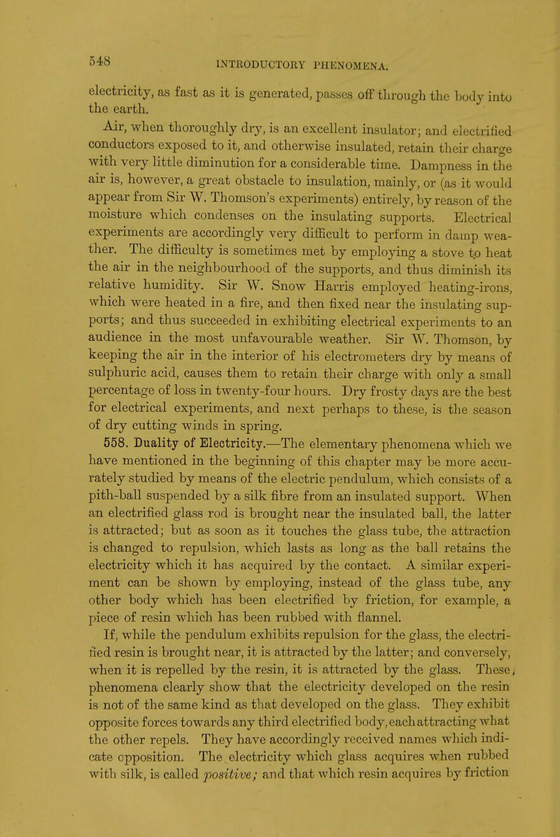 electricity, as fast as it is generated, passes off through the body into the earth. Air, when thoroughly dry, is an excellent insulator; and electrified conductors exposed to it, and otherwise insulated, retain their charge with very little diminution for a considerable time. Dampness in the air is, however, a great obstacle to insulation, mainly, or (as it would appear from Sir W. Thomson's experiments) entirely, by reason of the moisture which condenses on the insulating supports. Electrical experiments are accordingly very difiicult to perform in damp wea- ther. The difficulty is sometimes met by employing a stove to heat the air in the neighbourhood of the supports, and thus diminish its relative humidity. Sir W. Snow Harris employed heating-irons, which were heated in a fire, and then fixed near the insulating sup- ports; and thus succeeded in exhibiting electrical experiments to an audience in the most unfavourable weather. Sir W. Thomson, by keeping the air in the interior of his electrometers dry by means of sulphuric acid, causes them to retain their charge with only a small percentage of loss in twenty-four hours. Dry frosty days are the best for electrical experiments, and next perhaps to these, is the season of dry cutting winds in spring. 558. Duality of Electricity.—The elementary phenomena which we have mentioned in the beginning of this chapter may be more accu- rately studied by means of the electric pendulum, which consists of a pith-ball suspended by a silk fibre from an insulated support. When an electrified glass rod is brought near the insulated ball, the latter is attracted; but as soon as it touches the glass tube, the attraction is changed to repulsion, which lasts as long as the ball retains the electricity which it has acquired by the contact. A similar experi- ment can be shown by employing, instead of the glass tube, any other body which has been electrified by friction, for example, a piece of resin which has been rubbed with flannel. If, while the pendulum exhibits repulsion for the glass, the electri- fied resin is brought near, it is attracted by the latter; and conversely, when it is repelled by the resin, it is attracted by the glass. These, phenomena clearly show that the electricity developed on the resin is not of the same kind as that developed on the glass. They exhibit opposite forces towards any third electrified body, each attracting what the other repels. They have accordingly received names which indi- cate opposition. The electricity which glass acquires when rubbed with silk, is called positive; and that which resin acquires by friction