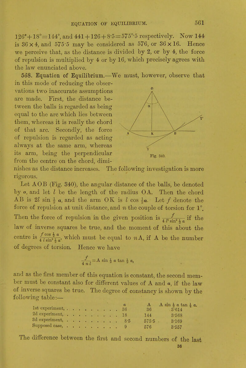 EQUATION OF EQUILIBRIUM. 126'+18°=14.4°, and 441+ 126 + 8-5 = 575°-5 respectively. Now 144 is 36x4, and 575-5 may be considered as 576, or 36x16. Hence we perceive that, as the distance is divided by 2, or by 4, the force of repulsion is multiplied by 4 or by 16, which precisely agrees with the law enunciated above. 568. Equation of Equilibrium.—We must, however, observe that in this mode of reducing the obser- vations two inaccurate assumptions are made. First, the distance be- tween the balls is regarded as being equal to the arc which lies between them, whereas it is really the chord of that arc. Secondly, the force of repulsion is regarded as acting always at the same arm, whereas its arm, being the perpendicular from the centre on the chord, dimi- nishes as the distance increases. Fig. 340. The following investigation is more rigorous. Let AOB (Fig. 340), the angular distance of the balls, be denoted by a, and let I be the length of the radius OA. Then the chord AB is 21 sin | a, and the arm OK is ^ cos \a. Let / denote the force of repulsion at unit distance, and n the couple of torsion for 1°. Then the force of repulsion in the given position is 4 1? sin^ i a if the law of inverse squares be true, and the moment of this about the centre is (j^^j^, which must be equal to 92 A, if A be the number of degrees of torsion. Hence we have = A sin \ a tan ^ a, and as the first member of this equation is constant, the second mem- ber must be constant also for different values of A and a, if the law of inverse squares be true. The degree of constancy is shown by the following table:— a 1st experiment, 36 2d experiment, 18 3d experiment, 8 5 Supposed case, 9 A A sin ^ a tan ^ a, 36 3-614 144 3-568 575-5 . 3-169 676 3-557 The difference between the first and second numbers of the last 36