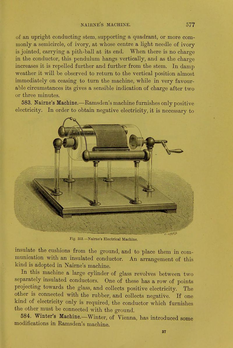 of an upright conducting stem, supporting a quadrant, or more com- monly a semicircle, of ivory, at whose centre a light needle of ivory is jointed, carrying a pith-ball at its end. When there is no charge in the conductor, this pendulum hangs vertically, and as the charge increases it is repelled further and further from the stem. In damp weather it will be observed to return to the vertical position almost immediately on ceasing to turn the machine, while in very favour- able circumstances its gives a sensible indication of charge after two or three minutes. 583. Nairne's Machine.—Ramsden's machine furnishes only positive electricity. In order to obtain negative electricity, it is necessary to Fig. 353.—Nairne's Electrical Machine. insulate the cushions from the ground, and to place them in com- munication with an insulated conductor. An arrangement of this kind is adopted in Nairne's machine. In this machine a large cylinder of glass revolves between two separately insulated conductors. One of these has a row of points projecting towards the glass, and collects positive electricity. The other is connected with the rubber, and collects negative. If one kind of electricity only is required, the conductor which furnishes the other must be connected with the ground. 584. Winter's Machine.—Winter, of Vienna, has introduced some modifications in Ramsden's machine. 37