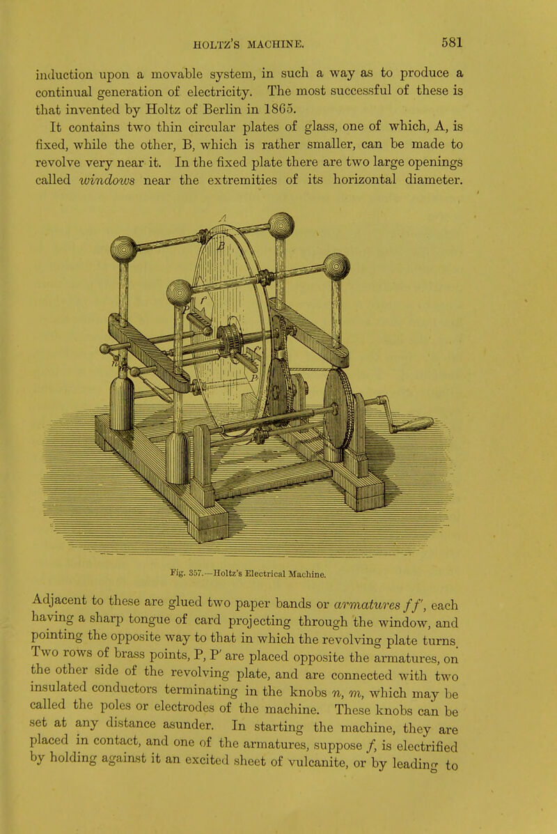 induction upon a movable system, in such a way as to produce a continual generation of electricity. The most successful of these is that invented by Holtz of Berlin in 18G5. It contains two thin circular plates of glass, one of which. A, is fixed, while the other, B, which is rather smaller, can be made to revolve very near it. In the fixed plate there are two large openings called windows near the extremities of its horizontal diameter. Kg. 357.—Holtz's Electrical Machine. Adjacent to these are glued two paper bands or armatures ff, each having a sharp tongue of card projecting through the window, and pointing the opposite way to that in which the revolving plate turns Two rows of brass points, P, P' are placed opposite the armatures, on the other side of the revolving plate, and are connected with two insulated conductors terminating in the knobs n, m, which may be called the poles or electrodes of the machine. These knobs can be set at any distance asunder. In starting the machine, they are placed in contact, and one of the armatures, suppose /, is electrified by holding against it an excited sheet of vulcanite, or by leadino- to