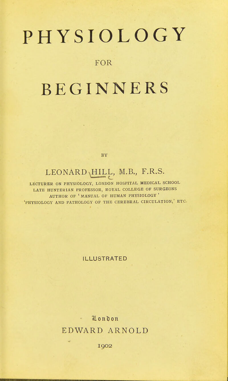 PHYSIOLOGY FOR BEGINNERS BY LEONARD LECTURER ON PHYSIOLOGY, LONDON HOSPITAL MEDICAL SCHOOL LATE HUNTER IAN PROFESSOR, ROYAL COLLEGE OF SURGEONS AUTHOR OF ' MANUAL OF HUMAN PHYSIOLOGY ' 'PHYSIOLOGY AND PATHOLOGY OF THE CEREBRAL CIRCULATION,' ETC. ILLUSTRATED ftonfcon EDWARD ARNOLD 1902