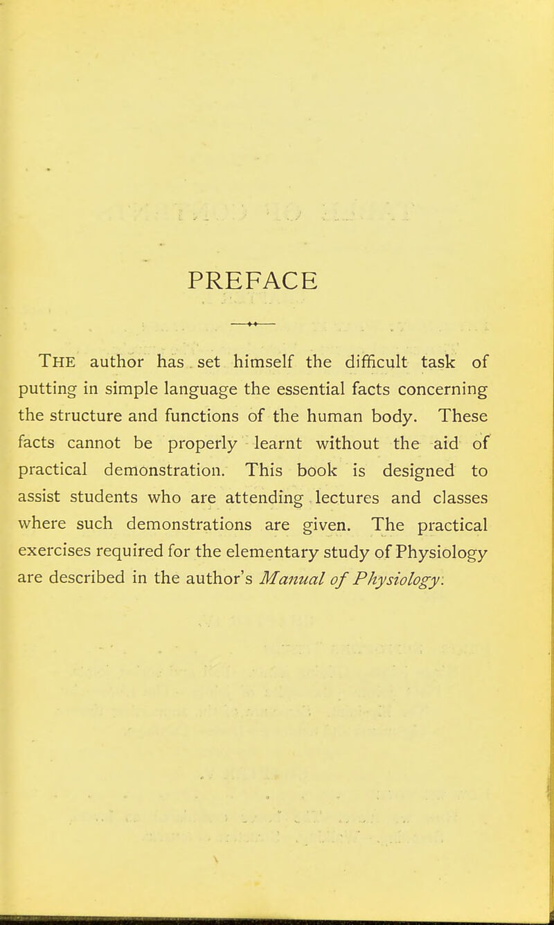 The author has set himself the difficult task of putting in simple language the essential facts concerning the structure and functions of the human body. These facts cannot be properly learnt without the aid of practical demonstration. This book is designed to assist students who are attending lectures and classes where such demonstrations are given. The practical exercises required for the elementary study of Physiology are described in the author's Manual of Physiology: