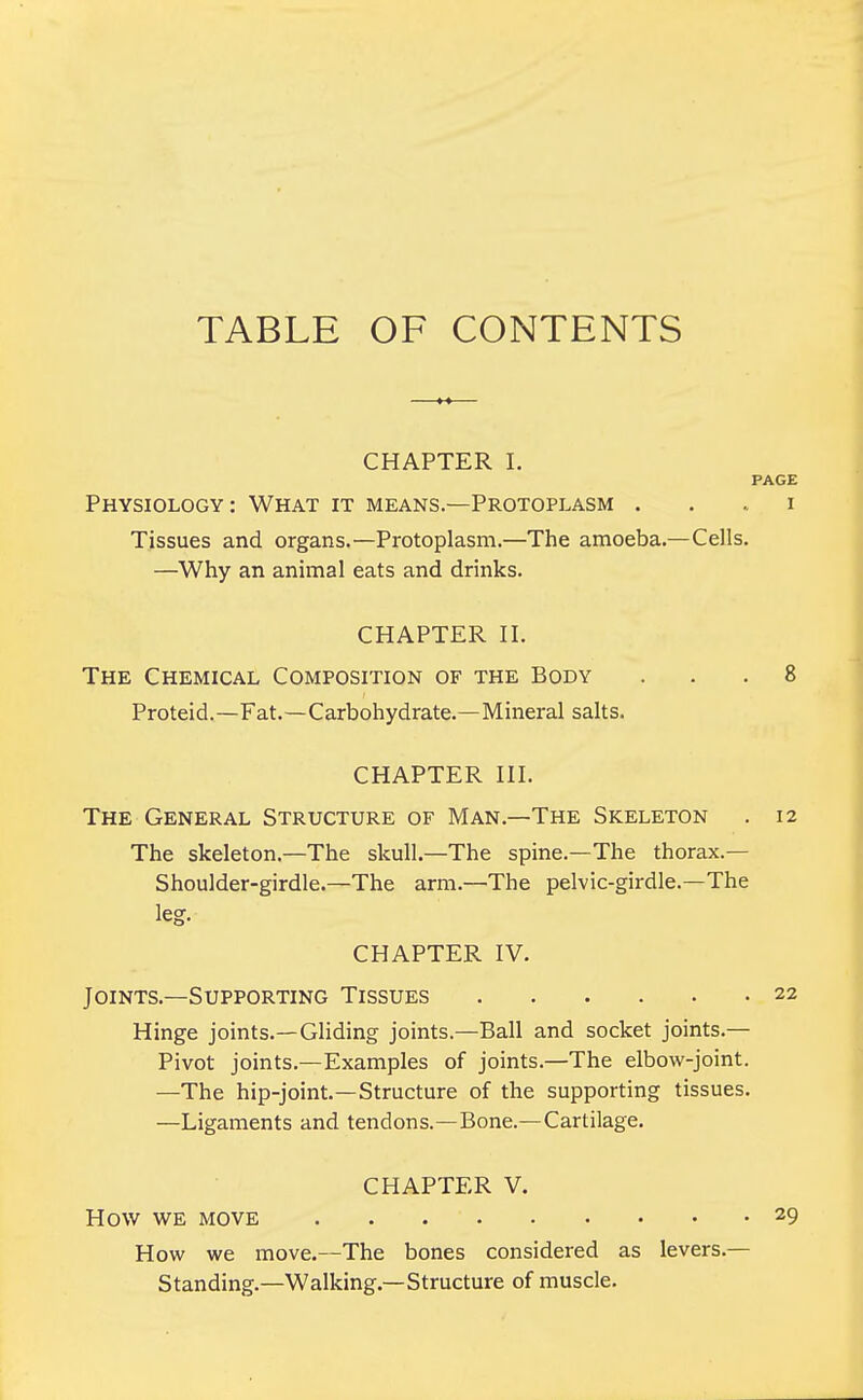 TABLE OF CONTENTS CHAPTER I. PAGE Physiology: What it means.—Protoplasm i Tissues and organs.—Protoplasm.—The amoeba.— Cells. —Why an animal eats and drinks. CHAPTER II. The Chemical Composition of the Body ... 8 Proteid.—Fat.—Carbohydrate.—Mineral salts. CHAPTER III. The General Structure of Man.—The Skeleton . 12 The skeleton.—The skull.—The spine.—The thorax.— Shoulder-girdle.—The arm.—The pelvic-girdle.—The leg. CHAPTER IV. Joints.—Supporting Tissues 22 Hinge joints.—Gliding joints.—Ball and socket joints.— Pivot joints.—Examples of joints.—The elbow-joint. —The hip-joint.—Structure of the supporting tissues. —Ligaments and tendons.—Bone.—Cartilage. CHAPTER V. HOW WE MOVE . . 29 How we move.—The bones considered as levers- Standing.—Walking.—Structure of muscle.