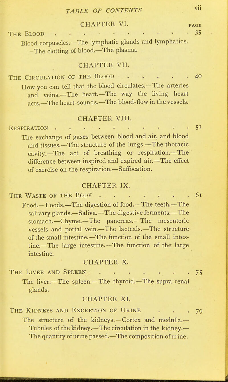 CHAPTER VI. PAGE The Blood 35 Blood corpuscles—The lymphatic glands and lymphatics. —The clotting of blood—The plasma. CHAPTER VII. The Circulation of the Blood 4° How you can tell that the blood circulates.—The arteries and veins.—The heart.—The way the living heart acts.—The heart-sounds.—The blood-flow in the vessels. CHAPTER VIII. Respiration . . 51 The exchange of gases between blood and air, and blood and tissues.—The structure of the lungs.—The thoracic cavity.—The act of breathing or respiration.—The difference between inspired and expired air.—The effect of exercise on the respiration.—Suffocation. CHAPTER IX. The Waste of the Body . 61 Food.—Foods.—The digestion of food.—The teeth.—The salivary glands.—Saliva.—The digestive ferments.—The stomach.—Chyme.—The pancreas.—The mesenteric vessels and portal vein.—The lacteals.—The structure of the small intestine.—The function of the small intes- tine.—The large intestine.—The function of the large intestine. CHAPTER X. The Liver and Spleen 75 The liver.—The spleen.—The thyroid.—The supra renal glands. CHAPTER XI. The Kidneys and Excretion of Urine ,. . .79 The structure of the kidneys. —Cortex and medulla.— Tubules of the kidney.—The circulation in the kidney.— The quantity of urine passed.—The composition of urine.