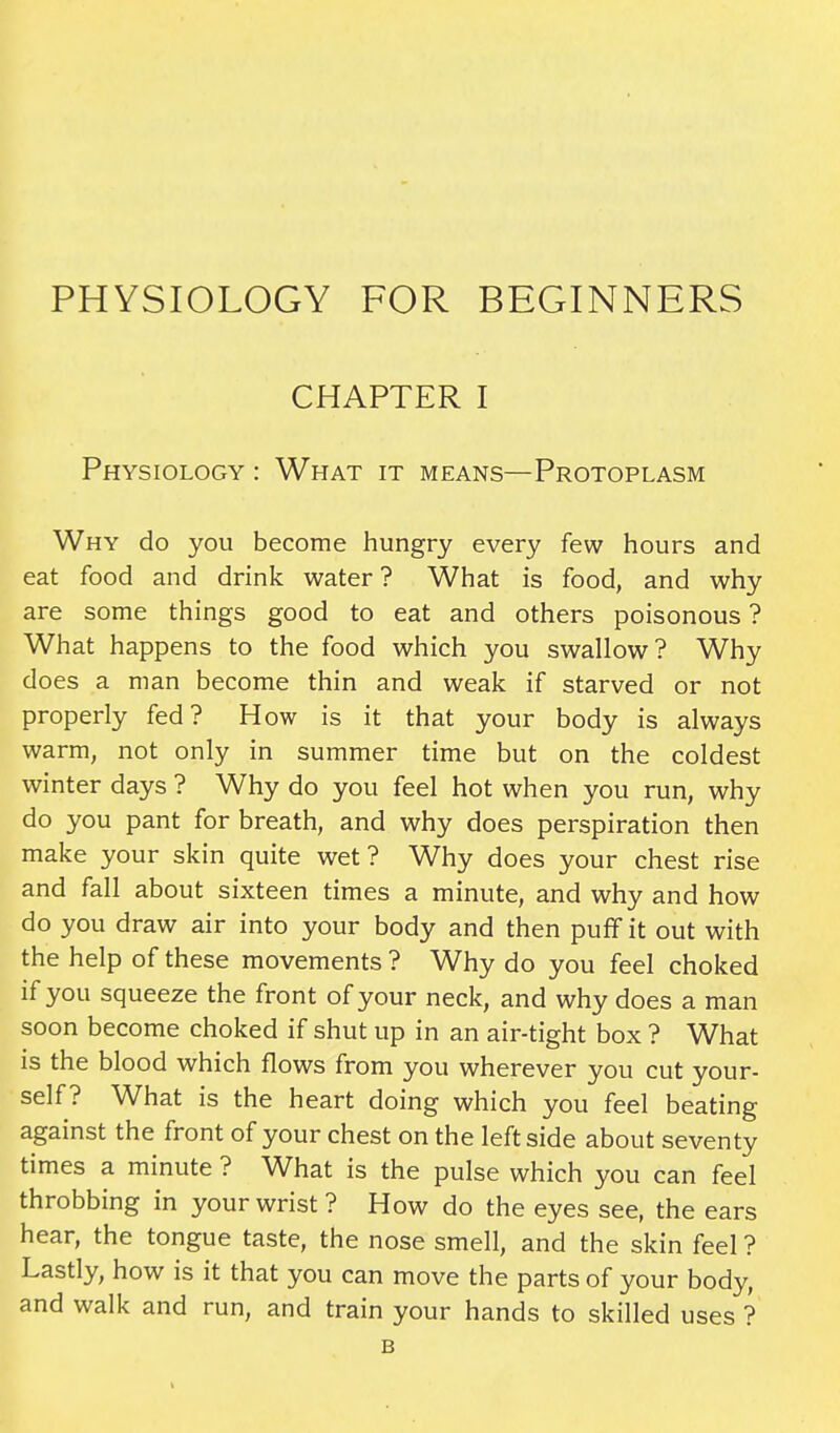 PHYSIOLOGY FOR BEGINNERS CHAPTER I Physiology : What it means—Protoplasm Why do you become hungry every few hours and eat food and drink water ? What is food, and why are some things good to eat and others poisonous ? What happens to the food which you swallow? Why does a man become thin and weak if starved or not properly fed? How is it that your body is always warm, not only in summer time but on the coldest winter days ? Why do you feel hot when you run, why do you pant for breath, and why does perspiration then make your skin quite wet? Why does your chest rise and fall about sixteen times a minute, and why and how do you draw air into your body and then puff it out with the help of these movements ? Why do you feel choked if you squeeze the front of your neck, and why does a man soon become choked if shut up in an air-tight box ? What is the blood which flows from you wherever you cut your- self? What is the heart doing which you feel beating against the front of your chest on the leftside about seventy times a minute ? What is the pulse which you can feel throbbing in your wrist? How do the eyes see, the ears hear, the tongue taste, the nose smell, and the skin feel ? Lastly, how is it that you can move the parts of your body, and walk and run, and train your hands to skilled uses ? B