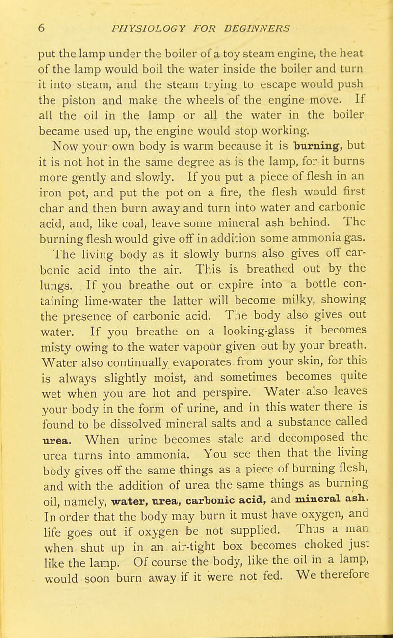 put the lamp under the boiler of a toy steam engine, the heat of the lamp would boil the water inside the boiler and turn it into steam, and the steam trying to escape would push the piston and make the wheels of the engine move. If all the oil in the lamp or all the water in the boiler became used up, the engine would stop working. Now your own body is warm because it is burning, but it is not hot in the same degree as is the lamp, for it burns more gently and slowly. If you put a piece of flesh in an iron pot, and put the pot on a fire, the flesh would first char and then burn away and turn into water and carbonic acid, and, like coal, leave some mineral ash behind. The burning flesh would give off in addition some ammonia gas. The living body as it slowly burns also gives off car- bonic acid into the air. This is breathed out by the lungs. If you breathe out or expire into a bottle con- taining lime-water the latter will become milky, showing the presence of carbonic acid. The body also gives out water. If you breathe on a looking-glass it becomes misty owing to the water vapour given out by your breath. Water also continually evaporates from your skin, for this is always slightly moist, and sometimes becomes quite wet when you are hot and perspire. Water also leaves your body in the form of urine, and in this water there is found to be dissolved mineral salts and a substance called urea. When urine becomes stale and decomposed the urea turns into ammonia. You see then that the living body gives off the same things as a piece of burning flesh, and with the addition of urea the same things as burning oil, namely, water, urea, carbonic acid, and mineral ash. In order that the body may burn it must have oxygen, and life goes out if oxygen be not supplied. Thus a man when shut up in an air-tight box becomes choked just like the lamp. Of course the body, like the oil in a lamp, would soon burn away if it were not fed. We therefore
