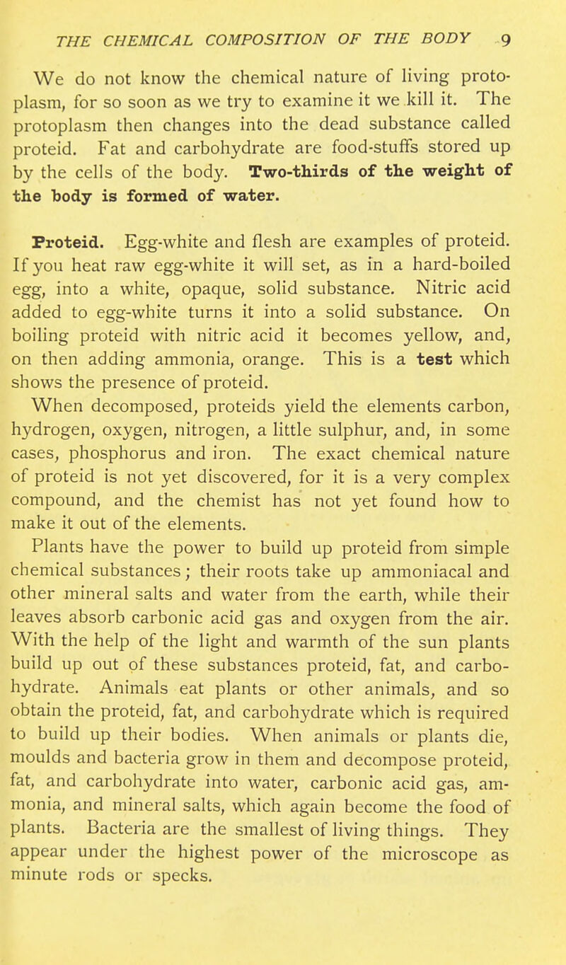 We do not know the chemical nature of living proto- plasm, for so soon as we try to examine it we kill it. The protoplasm then changes into the dead substance called proteid. Fat and carbohydrate are food-stuffs stored up by the cells of the body. Two-thirds of the weight of the body is formed of water. Proteid. Egg-white and flesh are examples of proteid. If you heat raw egg-white it will set, as in a hard-boiled egg, into a white, opaque, solid substance. Nitric acid added to egg-white turns it into a solid substance. On boiling proteid with nitric acid it becomes yellow, and, on then adding ammonia, orange. This is a test which shows the presence of proteid. When decomposed, proteids yield the elements carbon, hydrogen, oxygen, nitrogen, a little sulphur, and, in some cases, phosphorus and iron. The exact chemical nature of proteid is not yet discovered, for it is a very complex compound, and the chemist has not yet found how to make it out of the elements. Plants have the power to build up proteid from simple chemical substances; their roots take up ammoniacal and other mineral salts and water from the earth, while their leaves absorb carbonic acid gas and oxygen from the air. With the help of the light and warmth of the sun plants build up out of these substances proteid, fat, and carbo- hydrate. Animals eat plants or other animals, and so obtain the proteid, fat, and carbohydrate which is required to build up their bodies. When animals or plants die, moulds and bacteria grow in them and decompose proteid, fat, and carbohydrate into water, carbonic acid gas, am- monia, and mineral salts, which again become the food of plants. Bacteria are the smallest of living things. They appear under the highest power of the microscope as minute rods or specks.