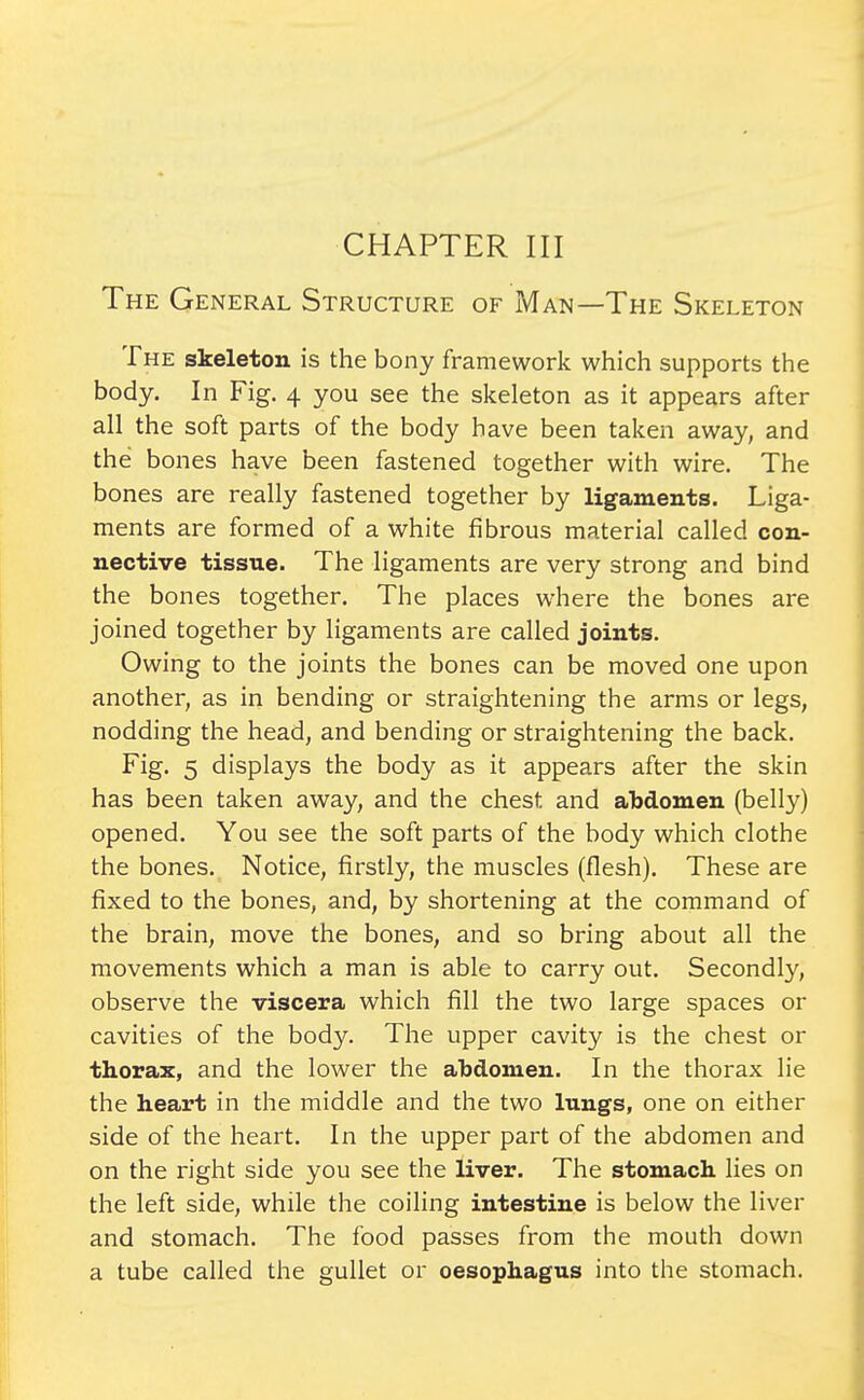 The General Structure of Man—The Skeleton The skeleton is the bony framework which supports the body. In Fig. 4 you see the skeleton as it appears after all the soft parts of the body have been taken away, and the bones have been fastened together with wire. The bones are really fastened together by ligaments. Liga- ments are formed of a white fibrous material called con- nective tissue. The ligaments are very strong and bind the bones together. The places where the bones are joined together by ligaments are called joints. Owing to the joints the bones can be moved one upon another, as in bending or straightening the arms or legs, nodding the head, and bending or straightening the back. Fig. 5 displays the body as it appears after the skin has been taken away, and the chest and abdomen (belly) opened. You see the soft parts of the body which clothe the bones. Notice, firstly, the muscles (flesh). These are fixed to the bones, and, by shortening at the command of the brain, move the bones, and so bring about all the movements which a man is able to carry out. Secondly, observe the viscera which fill the two large spaces or cavities of the body. The upper cavity is the chest or thorax, and the lower the abdomen. In the thorax lie the heart in the middle and the two lungs, one on either side of the heart. In the upper part of the abdomen and on the right side you see the liver. The stomach lies on the left side, while the coiling intestine is below the liver and stomach. The food passes from the mouth down a tube called the gullet or oesophagus into the stomach.