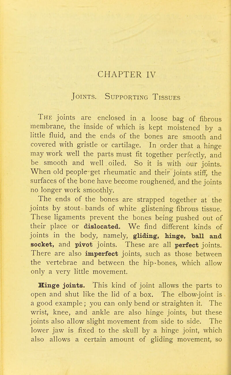 CHAPTER IV Joints. Supporting Tissues The joints are enclosed in a loose bag of fibrous membrane, the inside of which is kept moistened by a little fluid, and the ends of the bones are smooth and covered with gristle or cartilage. In order that a hinge may work well the parts must fit together perfectly, and be smooth and well oiled. So it is with our joints. When old people get rheumatic and their joints stiff, the surfaces of the bone have become roughened, and the joints no longer work smoothly. The ends of the bones are strapped together at the joints by stout bands of white glistening fibrous tissue. These ligaments prevent the bones being pushed out of their place or dislocated. We find different kinds of joints in the body, namely, gliding, hinge, ball and socket, and pivot joints. These are all perfect joints. There are also imperfect joints, such as those between the vertebrae and between the hip-bones, which allow only a very little movement. Hinge joints. This kind of joint allows the parts to open and shut like the lid of a box. The elbow-joint is a good example; you can only bend or straighten it. The wrist, knee, and ankle are also hinge joints, but these joints also allow slight movement from side to side. The lower jaw is fixed to the skull by a hinge joint, which also allows a certain amount of gliding movement, so