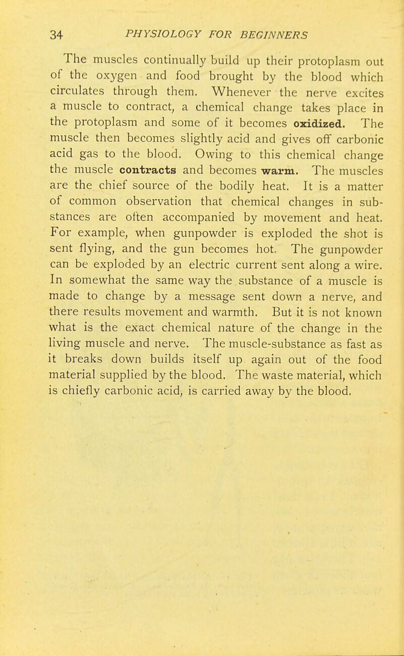 The muscles continually build up their protoplasm out of the oxygen and food brought by the blood which circulates through them. Whenever the nerve excites a muscle to contract, a chemical change takes place in the protoplasm and some of it becomes oxidized. The muscle then becomes slightly acid and gives off carbonic acid gas to the blood. Owing to this chemical change the muscle contracts and becomes warm. The muscles are the chief source of the bodily heat. It is a matter of common observation that chemical changes in sub- stances are often accompanied by movement and heat. For example, when gunpowder is exploded the shot is sent flying, and the gun becomes hot. The gunpowder can be exploded by an electric current sent along a wire. In somewhat the same way the substance of a muscle is made to change by a message sent down a nerve, and there results movement and warmth. But it is not known what is the exact chemical nature of the change in the living muscle and nerve. The muscle-substance as fast as it breaks down builds itself up again out of the food material supplied by the blood. The waste material, which is chiefly carbonic acid, is carried away by the blood.