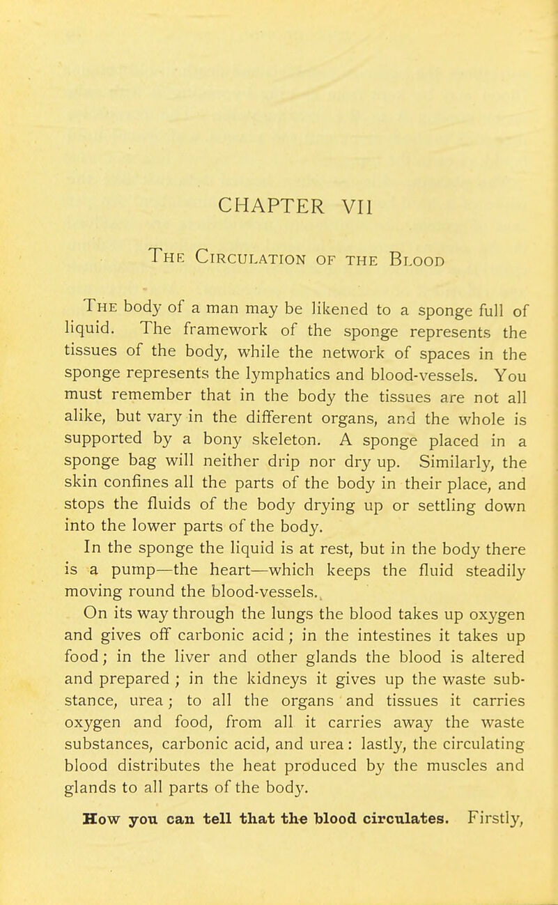 The Circulation of the Blood The body of a man may be likened to a sponge full of liquid. The framework of the sponge represents the tissues of the body, while the network of spaces in the sponge represents the lymphatics and blood-vessels. You must remember that in the body the tissues are not all alike, but vary in the different organs, and the whole is supported by a bony skeleton. A sponge placed in a sponge bag will neither drip nor dry up. Similarly, the skin confines all the parts of the body in their place, and stops the fluids of the body drying up or settling down into the lower parts of the body. In the sponge the liquid is at rest, but in the body there is a pump—the heart—which keeps the fluid steadily moving round the blood-vessels.^ On its way through the lungs the blood takes up oxygen and gives off carbonic acid; in the intestines it takes up food; in the liver and other glands the blood is altered and prepared ; in the kidneys it gives up the waste sub- stance, urea; to all the organs and tissues it carries oxygen and food, from all it carries away the waste substances, carbonic acid, and urea : lastly, the circulating blood distributes the heat produced by the muscles and glands to all parts of the body. How you can tell that the blood circulates. Firstly,