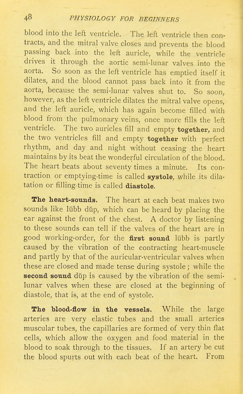 blood into the left ventricle. The left ventricle then con- tracts, and the mitral valve closes and prevents the blood passing back into the left auricle, while the ventricle drives it through the aortic semi-lunar valves into the aorta. So soon as the left ventricle has emptied itself it dilates, and the blood cannot pass back into it from the aorta, because the semi-lunar valves shut to. So soon, however, as the left ventricle dilates the mitral valve opens, and the left auricle, which has again become filled with blood from the pulmonary veins, once more fills the left ventricle. The two auricles fill and empty together, and the two ventricles fill and empty together with perfect rhythm, and day and night without ceasing the heart maintains by its beat the wonderful circulation of the blood. The heart beats about seventy times a minute. Its con- traction or emptying-time is called systole, while its dila- tation or filling-time is called diastole. The heart-sounds. The heart at each beat makes two sounds like lubb dup, which can be heard by placing the ear against the front of the chest. A doctor by listening to these sounds can tell if the valves of the heart are in good working-order, for the first sound lubb is partly caused by the vibration of the contracting heart-muscle and partly by that of the auricular-ventricular valves when these are closed and made tense during systole; while the second sound dup is caused by the vibration of the semi- lunar valves when these are closed at the beginning of diastole, that is, at the end of systole. The blood-flow in the vessels. While the large arteries are very elastic tubes and the small arteries muscular tubes, the capillaries are formed of very thin flat cells, which allow the oxygen and food material in the blood to soak through to the tissues. If an artery be cut the blood spurts out with each beat of the heart. From