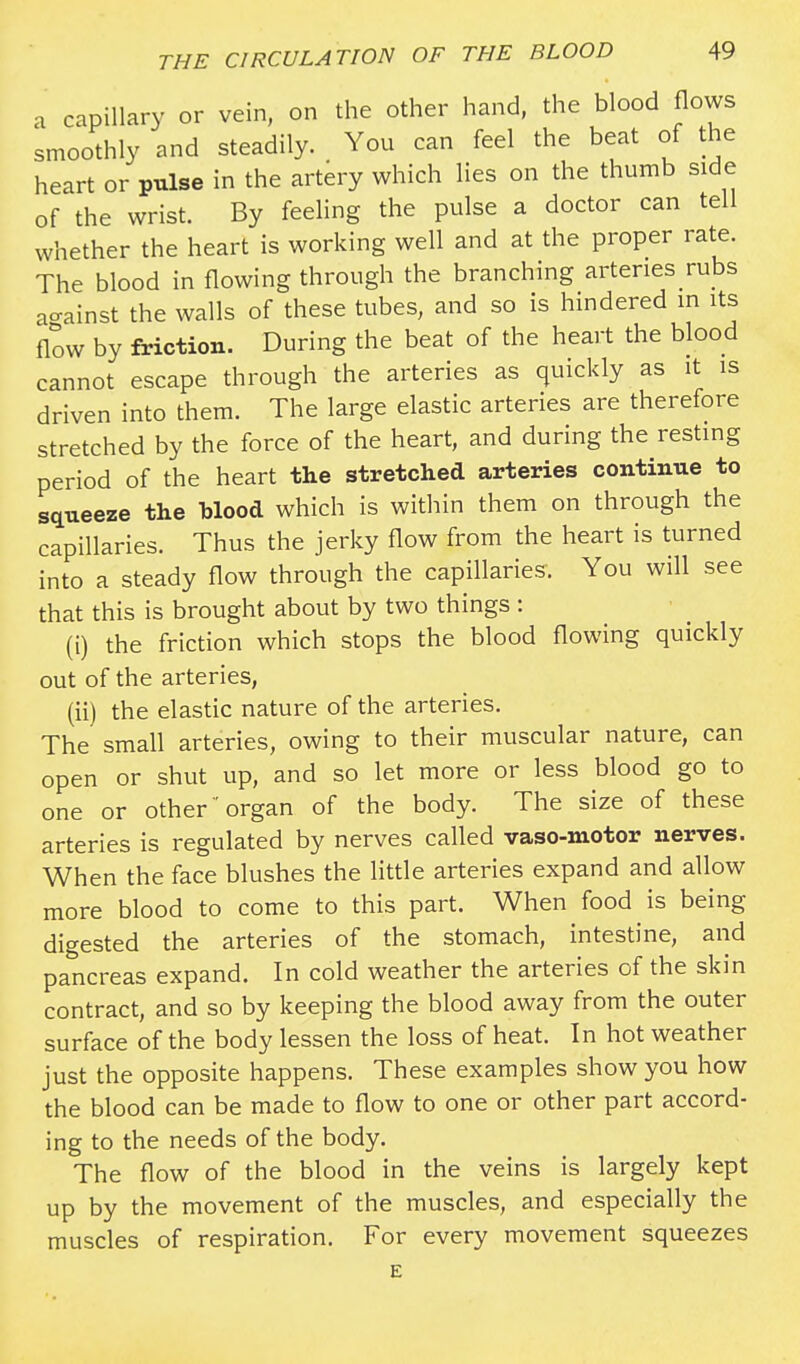 a capillary or vein, on the other hand, the blood flows smoothly and steadily. You can feel the beat of the heart or pulse in the artery which lies on the thumb side of the wrist. By feeling the pulse a doctor can tell whether the heart is working well and at the proper rate. The blood in flowing through the branching arteries rubs a-ainst the walls of these tubes, and so is hindered in its flow by friction. During the beat of the heart the blood cannot escape through the arteries as quickly as it is driven into them. The large elastic arteries are therefore stretched by the force of the heart, and during the resting period of the heart the stretched arteries continue to squeeze the blood which is within them on through the capillaries. Thus the jerky flow from the heart is turned into a steady flow through the capillaries. You will see that this is brought about by two things: (i) the friction which stops the blood flowing quickly out of the arteries, (ii) the elastic nature of the arteries. The small arteries, owing to their muscular nature, can open or shut up, and so let more or less blood go to one or other organ of the body. The size of these arteries is regulated by nerves called vaso-motor nerves. When the face blushes the little arteries expand and allow more blood to come to this part. When food is being digested the arteries of the stomach, intestine, and pancreas expand. In cold weather the arteries of the skin contract, and so by keeping the blood away from the outer surface of the body lessen the loss of heat. In hot weather just the opposite happens. These examples show you how the blood can be made to flow to one or other part accord- ing to the needs of the body. The flow of the blood in the veins is largely kept up by the movement of the muscles, and especially the muscles of respiration. For every movement squeezes