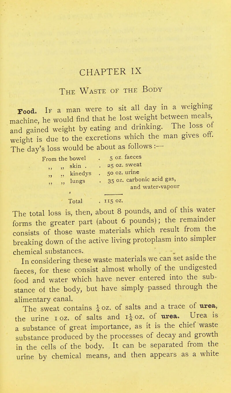 CHAPTER IX The Waste of the Body Pood. If a man were to sit all day in a weighing machine, he would find that he lost weight between meals and gained weight by eating and drinking. The loss ot weight is due to the excretions which the man gives ott. The day's loss would be about as follows :— From the bowel . 5 oz- faeces „ „ skin . . 25 oz. sweat „ kinedys . 50 oz. urine „ „ lungs . 35 oz- carbonic acid gas, and water-vapour Total . 115 oz. The total loss is, then, about 8 pounds, and of this water forms the greater part (about 6 pounds); the remainder consists of those waste materials which result from the breaking down of the active living protoplasm into simpler chemical substances. In considering these waste materials we can set aside the faeces, for these consist almost wholly of the undigested food and water which have never entered into the sub- stance of the body, but have simply passed through the alimentary canal. The sweat contains £ oz. of salts and a trace of urea, the urine 1 oz. of salts and i|oz. of urea. Urea is a substance of great importance, as it is the chief waste substance produced by the processes of decay and growth in the cells of the body. It can be separated from the urine by chemical means, and then appears as a white