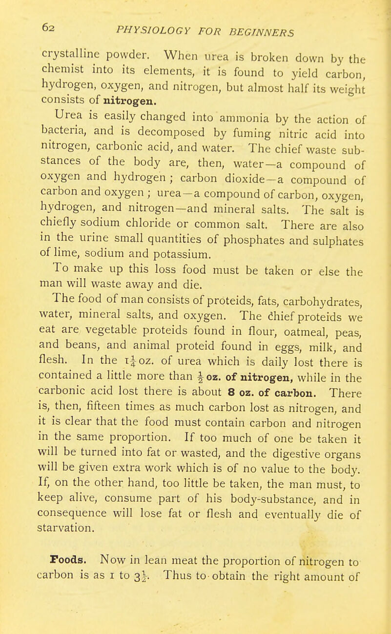 crystalline powder. When urea is broken down by the chemist into its elements, it is found to yield carbon, hydrogen, oxygen, and nitrogen, but almost half its weight consists of nitrogen. Urea is easily changed into ammonia by the action of bacteria, and is decomposed by fuming nitric acid into nitrogen, carbonic acid, and water. The chief waste sub- stances of the body are, then, water—a compound of oxygen and hydrogen ; carbon dioxide-a compound of carbon and oxygen ; urea-a compound of carbon, oxygen, hydrogen, and nitrogen—and mineral salts. The salt is chiefly sodium chloride or common salt. There are also in the urine small quantities of phosphates and sulphates of lime, sodium and potassium. To make up this loss food must be taken or else the man will waste away and die. The food of man consists of proteids, fats, carbohydrates, water, mineral salts, and oxygen. The chief proteids we eat are vegetable proteids found in flour, oatmeal, peas, and beans, and animal proteid found in eggs, milk, and flesh. In the i±oz. of urea which is daily lost there is contained a little more than ioz. of nitrogen, while in the carbonic acid lost there is about 8 oz. of carbon. There is, then, fifteen times as much carbon lost as nitrogen, and it is clear that the food must contain carbon and nitrogen in the same proportion. If too much of one be taken it will be turned into fat or wasted, and the digestive organs will be given extra work which is of no value to the body. If, on the other hand, too little be taken, the man must, to keep alive, consume part of his body-substance, and in consequence will lose fat or flesh and eventually die of starvation. Poods. Now in lean meat the proportion of nitrogen to carbon is as i to 3^. Thus to-obtain the right amount of