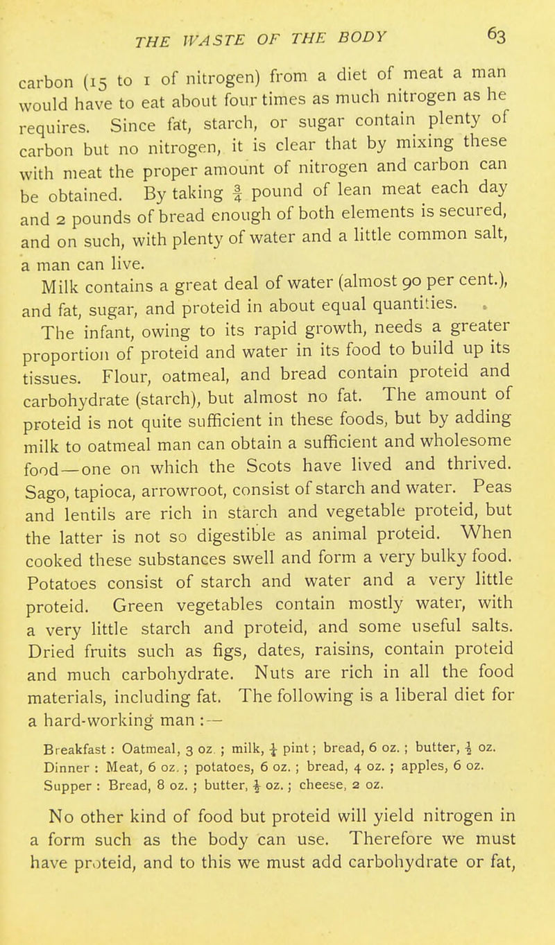 carbon (15 to 1 of nitrogen) from a diet of meat a man would have to eat about four times as much nitrogen as he requires. Since fat, starch, or sugar contain plenty of carbon but no nitrogen, it is clear that by mixing these with meat the proper amount of nitrogen and carbon can be obtained. By taking | pound of lean meat each day and 2 pounds of bread enough of both elements is secured, and on such, with plenty of water and a little common salt, a man can live. Milk contains a great deal of water (almost 90 per cent.), and fat, sugar, and proteid in about equal quantities. . The infant, owing to its rapid growth, needs a greater proportion of proteid and water in its food to build up its tissues. Flour, oatmeal, and bread contain proteid and carbohydrate (starch), but almost no fat. The amount of proteid is not quite sufficient in these foods, but by adding milk to oatmeal man can obtain a sufficient and wholesome food— one on which the Scots have lived and thrived. Sago, tapioca, arrowroot, consist of starch and water. Peas and lentils are rich in starch and vegetable proteid, but the latter is not so digestible as animal proteid. When cooked these substances swell and form a very bulky food. Potatoes consist of starch and water and a very little proteid. Green vegetables contain mostly water, with a very little starch and proteid, and some useful salts. Dried fruits such as figs, dates, raisins, contain proteid and much carbohydrate. Nuts are rich in all the food materials, including fat. The following is a liberal diet for a hard-working man : — Breakfast: Oatmeal, 3 oz ; milk, \ pint; bread, 6 oz. ; butter, \ oz. Dinner : Meat, 6 oz. ; potatoes, 6 oz. ; bread, 4 oz. ; apples, 6 oz. Supper : Bread, 8 oz. ; butter, % oz.; cheese, 2 oz. No other kind of food but proteid will yield nitrogen in a form such as the body can use. Therefore we must have proteid, and to this we must add carbohydrate or fat,