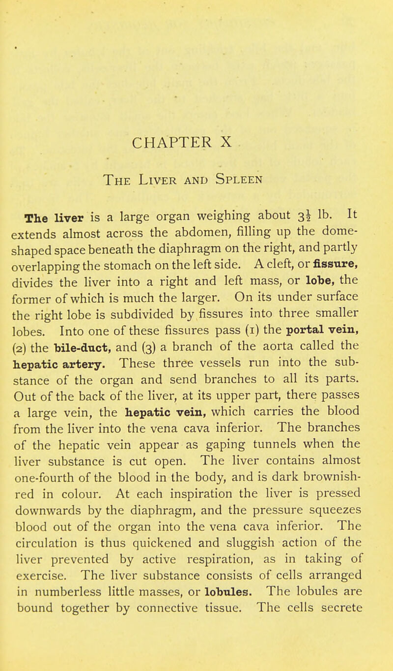 The Liver and Spleen The liver is a large organ weighing about si lb- It: extends almost across the abdomen, filling up the dome- shaped space beneath the diaphragm on the right, and partly overlapping the stomach on the left side. A cleft, or fissure, divides the liver into a right and left mass, or lobe, the former of which is much the larger. On its under surface the right lobe is subdivided by fissures into three smaller lobes. Into one of these fissures pass (i) the portal vein, (2) the bile-duct, and (3) a branch of the aorta called the hepatic artery. These three vessels run into the sub- stance of the organ and send branches to all its parts. Out of the back of the liver, at its upper part, there passes a large vein, the hepatic vein, which carries the blood from the liver into the vena cava inferior. The branches of the hepatic vein appear as gaping tunnels when the liver substance is cut open. The liver contains almost one-fourth of the blood in the body, and is dark brownish- red in colour. At each inspiration the liver is pressed downwards by the diaphragm, and the pressure squeezes blood out of the organ into the vena cava inferior. The circulation is thus quickened and sluggish action of the liver prevented by active respiration, as in taking of exercise. The liver substance consists of cells arranged in numberless little masses, or lobules. The lobules are bound together by connective tissue. The cells secrete