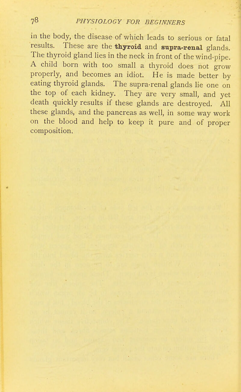 in the body, the disease of which leads to serious or fatal results. These are the thyroid and supra-renal glands. The thyroid gland lies in the neck in front of the wind-pipe. A child born with too small a thyroid does not grow properly, and becomes an idiot. He is made better by eating thyroid glands. The supra-renal glands lie one on the top of each kidney. They are very small, and yet death quickly results if these glands are destroyed. All these glands, and the pancreas as well, in some way work on the blood and help to keep it pure and of proper composition.