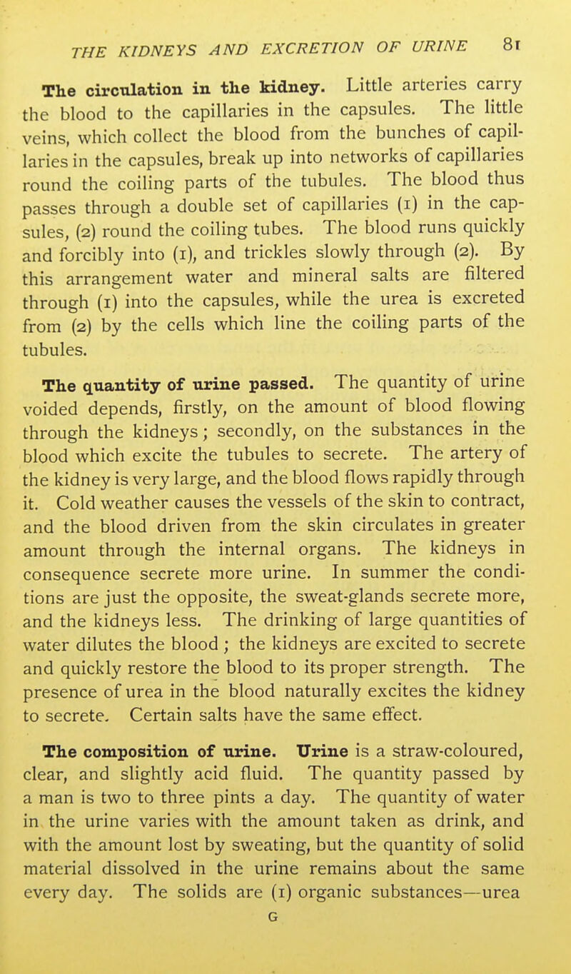 The circulation in the kidney. Little arteries carry the blood to the capillaries in the capsules. The little veins, which collect the blood from the bunches of capil- laries in the capsules, break up into networks of capillaries round the coiling parts of the tubules. The blood thus passes through a double set of capillaries (i) in the cap- sules, (2) round the coiling tubes. The blood runs quickly and forcibly into (1), and trickles slowly through (2). By this arrangement water and mineral salts are filtered through (1) into the capsules, while the urea is excreted from (2) by the cells which line the coiling parts of the tubules. The quantity of urine passed. The quantity of urine voided depends, firstly, on the amount of blood flowing through the kidneys; secondly, on the substances in the blood which excite the tubules to secrete. The artery of the kidney is very large, and the blood flows rapidly through it. Cold weather causes the vessels of the skin to contract, and the blood driven from the skin circulates in greater amount through the internal organs. The kidneys in consequence secrete more urine. In summer the condi- tions are just the opposite, the sweat-glands secrete more, and the kidneys less. The drinking of large quantities of water dilutes the blood ; the kidneys are excited to secrete and quickly restore the blood to its proper strength. The presence of urea in the blood naturally excites the kidney to secrete- Certain salts have the same effect. The composition of urine. Urine is a straw-coloured, clear, and slightly acid fluid. The quantity passed by a man is two to three pints a day. The quantity of water in the urine varies with the amount taken as drink, and with the amount lost by sweating, but the quantity of solid material dissolved in the urine remains about the same every day. The solids are (1) organic substances—urea G