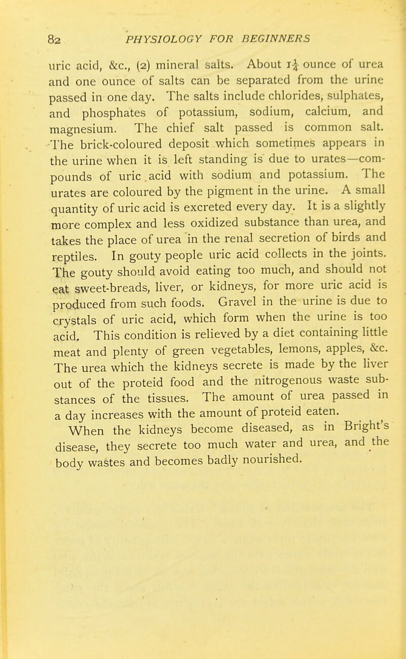 uric acid, &c, (2) mineral salts. About i\ ounce of urea and one ounce of salts can be separated from the urine passed in one day. The salts include chlorides, sulphates, and phosphates of potassium, sodium, calcium, and magnesium. The chief salt passed is common salt. The brick-coloured deposit which sometimes appears in the urine when it is left standing is due to urates—com- pounds of uric , acid with sodium and potassium. The urates are coloured by the pigment in the urine. A small quantity of uric acid is excreted every day. It is a slightly more complex and less oxidized substance than urea, and takes the place of urea in the renal secretion of birds and reptiles. In gouty people uric acid collects in the joints. The gouty should avoid eating too much, and should not eat sweet-breads, liver, or kidneys, for more uric acid is produced from such foods. Gravel in the urine is due to crystals of uric acid, which form when the urine is too acid. This condition is relieved by a diet containing little meat and plenty of green vegetables, lemons, apples, &c. The urea which the kidneys secrete is made by the liver out of the proteid food and the nitrogenous waste sub- stances of the tissues. The amount of urea passed in a day increases with the amount of proteid eaten. When the kidneys become diseased, as in Bright's disease, they secrete too much water and urea, and the body wastes and becomes badly nourished.
