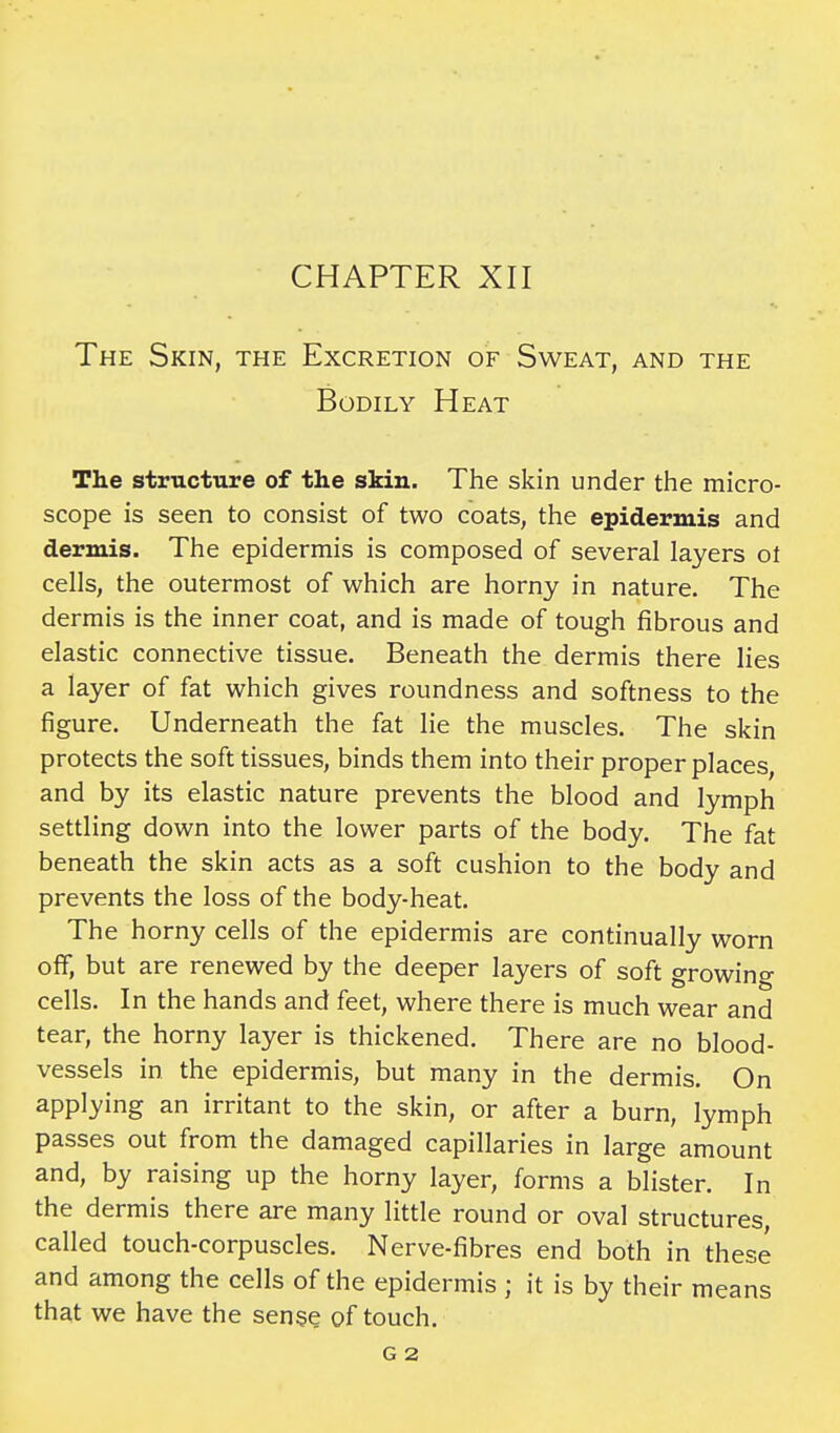 The Skin, the Excretion of Sweat, and the Bodily Heat The structure of the skin. The skin under the micro- scope is seen to consist of two coats, the epidermis and dermis. The epidermis is composed of several layers ot cells, the outermost of which are horny in nature. The dermis is the inner coat, and is made of tough fibrous and elastic connective tissue. Beneath the dermis there lies a layer of fat which gives roundness and softness to the figure. Underneath the fat lie the muscles. The skin protects the soft tissues, binds them into their proper places, and by its elastic nature prevents the blood and lymph settling down into the lower parts of the body. The fat beneath the skin acts as a soft cushion to the body and prevents the loss of the body-heat. The horny cells of the epidermis are continually worn off, but are renewed by the deeper layers of soft growing cells. In the hands and feet, where there is much wear and tear, the horny layer is thickened. There are no blood- vessels in the epidermis, but many in the dermis. On applying an irritant to the skin, or after a burn, lymph passes out from the damaged capillaries in large amount and, by raising up the horny layer, forms a blister. In the dermis there are many little round or oval structures called touch-corpuscles. Nerve-fibres end both in these and among the cells of the epidermis ; it is by their means that we have the sense of touch. G 2