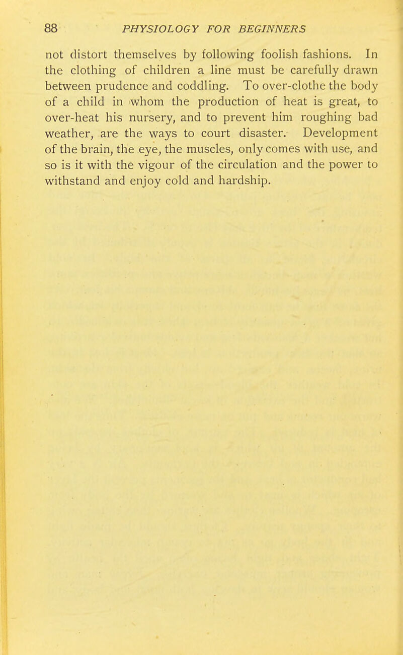 not distort themselves by following foolish fashions. In the clothing of children a line must be carefully drawn between prudence and coddling. To over-clothe the body of a child in whom the production of heat is great, to over-heat his nursery, and to prevent him roughing bad weather, are the ways to court disaster. Development of the brain, the eye, the muscles, only comes with use, and so is it with the vigour of the circulation and the power to withstand and enjoy cold and hardship.