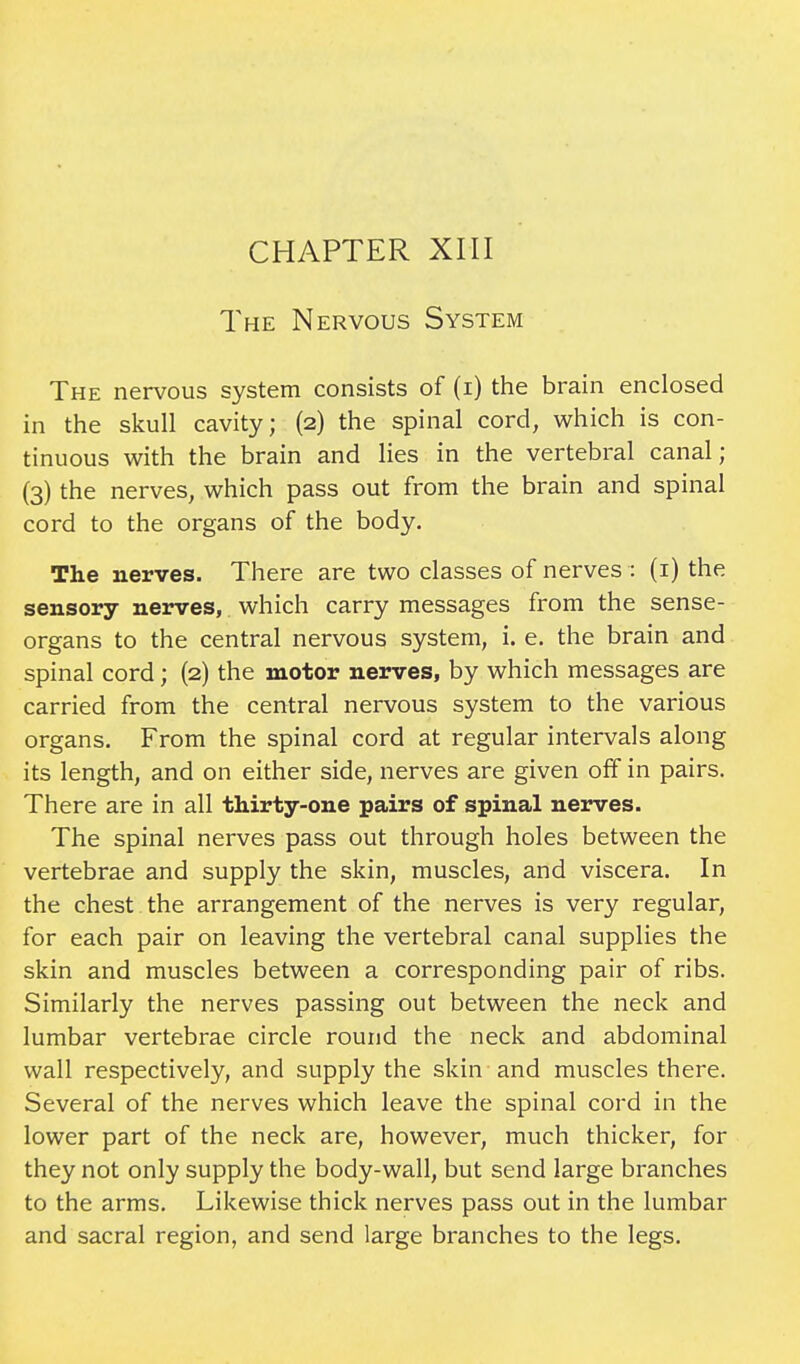 The Nervous System The nervous system consists of (i) the brain enclosed in the skull cavity; (2) the spinal cord, which is con- tinuous with the brain and lies in the vertebral canal; (3) the nerves, which pass out from the brain and spinal cord to the organs of the body. The nerves. There are two classes of nerves : (1) the sensory nerves, which carry messages from the sense- organs to the central nervous system, i. e. the brain and spinal cord; (2) the motor nerves, by which messages are carried from the central nervous system to the various organs. From the spinal cord at regular intervals along its length, and on either side, nerves are given off in pairs. There are in all thirty-one pairs of spinal nerves. The spinal nerves pass out through holes between the vertebrae and supply the skin, muscles, and viscera. In the chest the arrangement of the nerves is very regular, for each pair on leaving the vertebral canal supplies the skin and muscles between a corresponding pair of ribs. Similarly the nerves passing out between the neck and lumbar vertebrae circle round the neck and abdominal wall respectively, and supply the skin and muscles there. Several of the nerves which leave the spinal cord in the lower part of the neck are, however, much thicker, for they not only supply the body-wall, but send large branches to the arms. Likewise thick nerves pass out in the lumbar and sacral region, and send large branches to the legs.