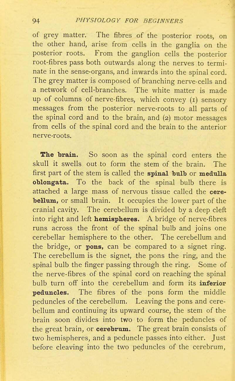 of grey matter. The fibres of the posterior roots, on the other hand, arise from cells in the ganglia on the posterior roots. From the ganglion cells the posterior root-fibres pass both outwards along the nerves to termi- nate in the sense-organs, and inwards into the spinal cord. The grey matter is composed of branching nerve-cells and a network of cell-branches. The white matter is made up of columns of nerve-fibres, which convey (i) sensory messages from the posterior nerve-roots to all parts of the spinal cord and to the brain, and (2) motor messages from cells of the spinal cord and the brain to the anterior nerve-roots. The brain. So soon as the spinal cord enters the skull it swells out to form the stem of the brain. The first part of the stem is called the spinal bnlb or medulla oblongata. To the back of the spinal bulb there is attached a large mass of nervous tissue called the cere- bellum, or small brain. It occupies the lower part of the cranial cavity. The cerebellum is divided by a deep cleft into right and left hemispheres. A bridge of nerve-fibres runs across the front of the spinal bulb and joins one cerebellar hemisphere to the other. The cerebellum and the bridge, or pons, can be compared to a signet ring. The cerebellum is the signet, the pons the ring, and the spinal bulb the finger passing through the ring. Some of the nerve-fibres of the spinal cord on reaching the spinal bulb turn off into the cerebellum and form its inferior peduncles. The fibres of the pons form the middle peduncles of the cerebellum. Leaving the pons and cere- bellum and continuing its upward course, the stem of the brain soon divides into two to form the peduncles of the great brain, or cerebrum. The great brain consists of two hemispheres, and a peduncle passes into either. Just before cleaving into the two peduncles of the cerebrum,