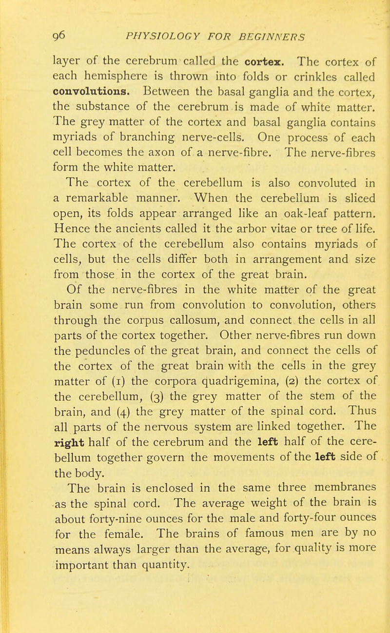 layer of the cerebrum called the cortex. The cortex of each hemisphere is thrown into folds or crinkles called convolutions. Between the basal ganglia and the cortex, the substance of the cerebrum is made of white matter. The grey matter of the cortex and basal ganglia contains myriads of branching nerve-cells. One process of each cell becomes the axon of a nerve-fibre. The nerve-fibres form the white matter. The cortex of the cerebellum is also convoluted in a remarkable manner. When the cerebellum is sliced open, its folds appear arranged like an oak-leaf pattern. Hence the ancients called it the arbor vitae or tree of life. The cortex of the cerebellum also contains myriads of cells, but the cells differ both in arrangement and size from those in the cortex of the great brain. Of the nerve-fibres in the white matter of the great brain some run from convolution to convolution, others through the corpus callosum, and connect the cells in all parts of the cortex together. Other nerve-fibres run down the peduncles of the great brain, and connect the cells of the cortex of the great brain with the cells in the grey matter of (i) the corpora quadrigemina, (2) the cortex of the cerebellum, (3) the grey matter of the stem of the brain, and (4) the grey matter of the spinal cord. Thus all parts of the nervous system are linked together. The right half of the cerebrum and the left half of the cere- bellum together govern the movements of the left side of the body. The brain is enclosed in the same three membranes as the spinal cord. The average weight of the brain is about forty-nine ounces for the male and forty-four ounces for the female. The brains of famous men are by no means always larger than the average, for quality is more important than quantity.