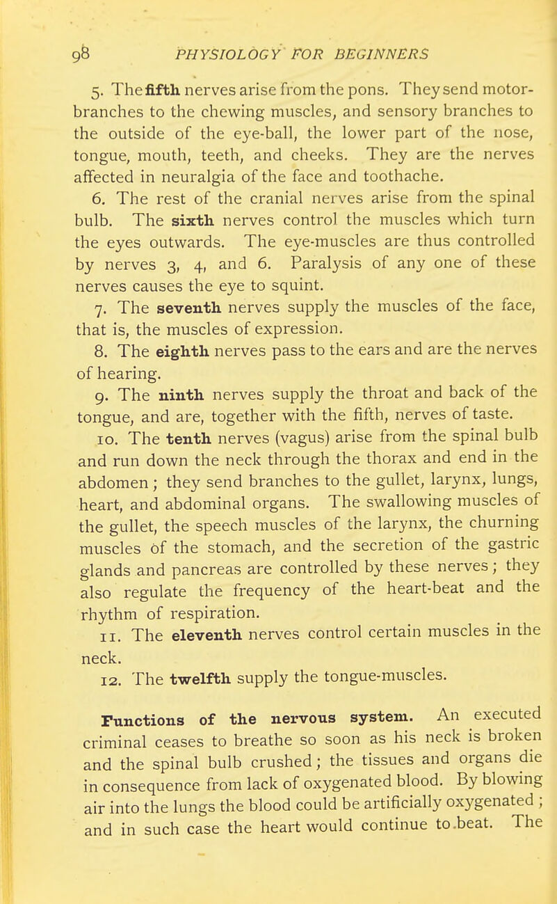 5. The fifth nerves arise from the pons. They send motor- branches to the chewing muscles, and sensory branches to the outside of the eye-ball, the lower part of the nose, tongue, mouth, teeth, and cheeks. They are the nerves affected in neuralgia of the face and toothache. 6. The rest of the cranial nerves arise from the spinal bulb. The sixth nerves control the muscles which turn the eyes outwards. The eye-muscles are thus controlled by nerves 3, 4, and 6. Paralysis of any one of these nerves causes the eye to squint. 7. The seventh nerves supply the muscles of the face, that is, the muscles of expression. 8. The eighth nerves pass to the ears and are the nerves of hearing. 9. The ninth nerves supply the throat and back of the tongue, and are, together with the fifth, nerves of taste. 10. The tenth nerves (vagus) arise from the spinal bulb and run down the neck through the thorax and end in the abdomen; they send branches to the gullet, larynx, lungs, heart, and abdominal organs. The swallowing muscles of the gullet, the speech muscles of the larynx, the churning muscles of the stomach, and the secretion of the gastric glands and pancreas are controlled by these nerves; they also regulate the frequency of the heart-beat and the rhythm of respiration. 11. The eleventh nerves control certain muscles in the neck. 12. The twelfth supply the tongue-muscles. Functions of the nervous system. An executed criminal ceases to breathe so soon as his neck is broken and the spinal bulb crushed; the tissues and organs die in consequence from lack of oxygenated blood. By blowing air into the lungs the blood could be artificially oxygenated ; and in such case the heart would continue to .beat. The