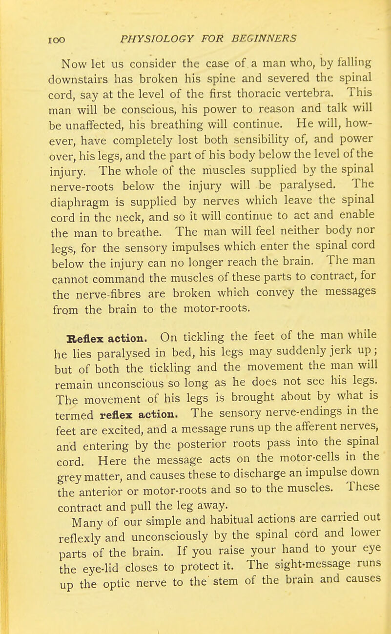 Now let us consider the case of a man who, by falling downstairs has broken his spine and severed the spinal cord, say at the level of the first thoracic vertebra. This man will be conscious, his power to reason and talk will be unaffected, his breathing will continue. He will, how- ever, have completely lost both sensibility of, and power over, his legs, and the part of his body below the level of the injury. The whole of the muscles supplied by the spinal nerve-roots below the injury will be paralysed. The diaphragm is supplied by nerves which leave the spinal cord in the neck, and so it will continue to act and enable the man to breathe. The man will feel neither body nor legs, for the sensory impulses which enter the spinal cord below the injury can no longer reach the brain. The man cannot command the muscles of these parts to contract, for the nerve-fibres are broken which convey the messages from the brain to the motor-roots. Reflex action. On tickling the feet of the man while he lies paralysed in bed, his legs may suddenly jerk up; but of both the tickling and the movement the man will remain unconscious so long as he does not see his legs. The movement of his legs is brought about by what is termed reflex action. The sensory nerve-endings in the feet are excited, and a message runs up the afferent nerves, and entering by the posterior roots pass into the spinal cord. Here the message acts on the motor-cells in the grey matter, and causes these to discharge an impulse down the anterior or motor-roots and so to the muscles. These contract and pull the leg away. Many of our simple and habitual actions are carried out reflexly and unconsciously by the spinal cord and lower parts of the brain. If you raise your hand to your eye the eye-lid closes to protect it. The sight-message runs up the optic nerve to the stem of the brain and causes