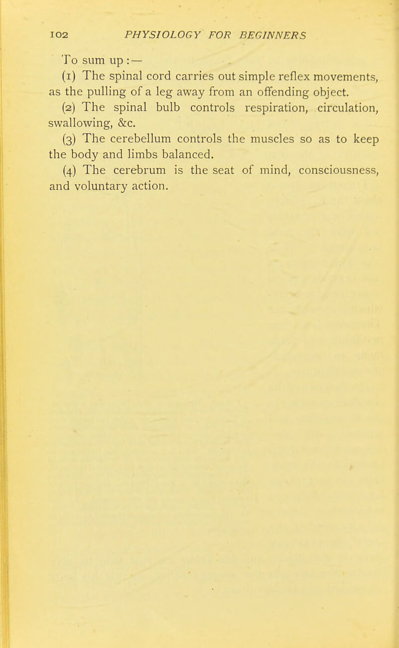 To sum up : — (1) The spinal cord carries out simple reflex movements, as the pulling of a leg away from an offending object. (2) The spinal bulb controls respiration, circulation, swallowing, &c. (3) The cerebellum controls the muscles so as to keep the body and limbs balanced. (4) The cerebrum is the seat of mind, consciousness, and voluntary action.