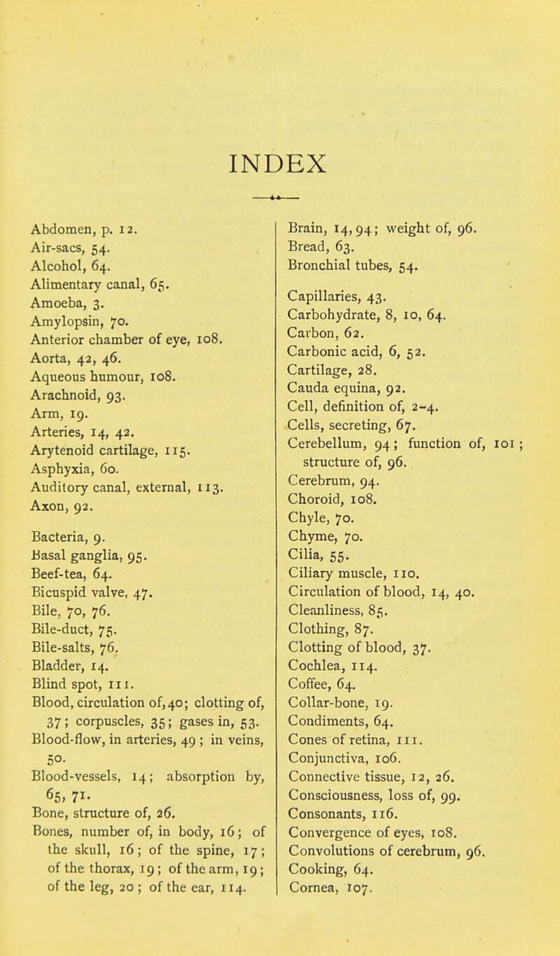 INDEX Abdomen, p. 12. Air-sacs, 54. Alcohol, 64. Alimentary canal, 65. Amoeba, 3. Amylopsin, Jo. Anterior chamber of eye, 108. Aorta, 42, 46. Aqueous humour, 108. Arachnoid, 93. Arm, 19. Arteries, 14, 42. Arytenoid cartilage, 115. Asphyxia, 60. Auditory canal, external, 113. Axon, 92. Bacteria, 9. Basal ganglia, 95. Beef-tea, 64. Bicuspid valve, 47. Bile, 70, 76. Bile-duct, 75. Bile-salts, 76. Bladder, 14. Blind spot, in. Blood, circulation of,40; clotting of, 37; corpuscles, 35; gases in, 53. Blood-flow, in arteries, 49 ; in veins, 50. Blood-vessels, 14; absorption by, 65, ?!• Bone, structure of, 26. Bones, number of, in body, 16; of the skull, 16; of the spine, 17; of the thorax, 19; of the arm, 19; of the leg, 20 ; of the ear, 114. Brain, 14,94; weight of, 96. Bread, 63. Bronchial tubes, 54. Capillaries, 43. Carbohydrate, 8, 10, 64. Carbon, 62. Carbonic acid, 6, 52. Cartilage, 28. Cauda equina, 92. Cell, definition of, 2-4. Cells, secreting, 67. Cerebellum, 94; function of, 101; structure of, 96. Cerebrum, 94. Choroid, 108. Chyle, 70. Chyme, 70. Cilia, 55. Ciliary muscle, 110. Circulation of blood, 14, 40. Cleanliness, 85. Clothing, 87. Clotting of blood, 37. Cochlea, 114. Coffee, 64. Collar-bone, 19. Condiments, 64. Cones of retina, in. Conjunctiva, 106. Connective tissue, 12, 26. Consciousness, loss of, 99. Consonants, 116. Convergence of eyes, 108. Convolutions of cerebrum, 96. Cooking, 64. Cornea, 107.