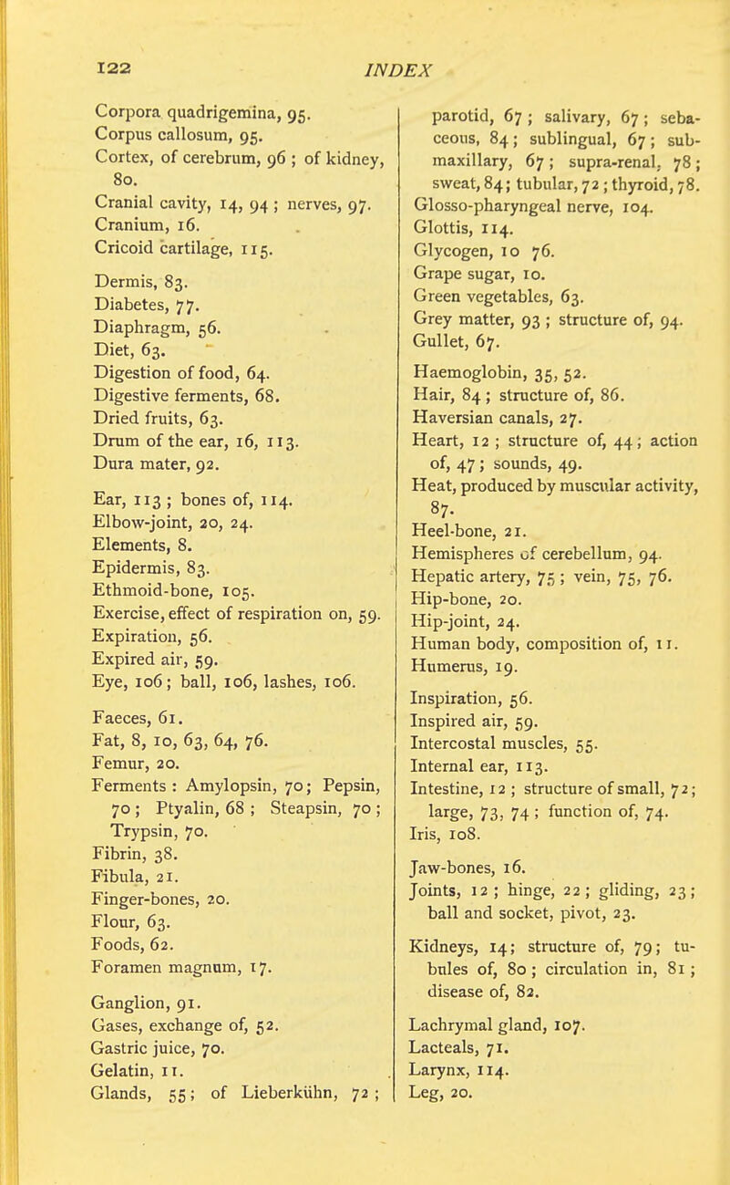 Corpora quadrigemina, 95. Corpus callosum, 95. Cortex, of cerebrum, 96 ; of kidney, 80. Cranial cavity, 14, 94 ; nerves, 97. Cranium, 16. Cricoid cartilage, 115. Dermis, 83. Diabetes, 77. Diaphragm, 56. Diet, 63. Digestion of food, 64. Digestive ferments, 68. Dried fruits, 63. Drum of the ear, 16, 113. Dura mater, 92. Ear, 113 ; bones of, 114. Elbow-joint, 20, 24. Elements, 8. Epidermis, 83. Ethmoid-bone, 105. Exercise, effect of respiration on, 59. Expiration, 56. Expired air, 59. Eye, 106; ball, 106, lashes, 106. Faeces, 61. Fat, 8, 10, 63, 64, 76. Femur, 20. Ferments: Amylopsin, 70; Pepsin, 70 ; Ptyalin, 68 ; Steapsin, 70 ; Trypsin, 70. Fibrin, 38. Fibula, 21. Finger-bones, 20. Flour, 63. Foods, 62. Foramen magnum, 17. Ganglion, 91. Gases, exchange of, 52. Gastric juice, 70. Gelatin, n. Glands, 55; of Lieberkiihn, 72 ; parotid, 67 ; salivary, 67; seba- ceous, 84; sublingual, 67 ; sub- maxillary, 67 ; supra-renal. 78 ; sweat, 84; tubular, 72 ; thyroid, 78. Glosso-pharyngeal nerve, 104. Glottis, 114. Glycogen, 10 76. Grape sugar, 10. Green vegetables, 63. Grey matter, 93 ; structure of, 94. Gullet, 67. Haemoglobin, 35, 52. Hair, 84; structure of, 86. Haversian canals, 27. Heart, 12 ; structure of, 44; action of, 47; sounds, 49. Heat, produced by muscular activity, 87. Heel-bone, 21. Hemispheres of cerebellum, 94. Hepatic artery, 75 ; vein, 75, 76. Hip-bone, 20. Hip-joint, 24. Human body, composition of, 11. Humerus, 19. Inspiration, 56. Inspired air, 59. Intercostal muscles, 55. Internal ear, 113. Intestine, 12 ; structure of small, 72; large, 73, 74; function of, 74. Iris, 108. Jaw-bones, 16. Joints, 12; hinge, 22; gliding, 23; ball and socket, pivot, 23. Kidneys, 14; structure of, 79; tu- bules of, 80 ; circulation in, 81; disease of, 82. Lachrymal gland, 107. Lacteals, 71. Larynx, 114. Leg, 20.